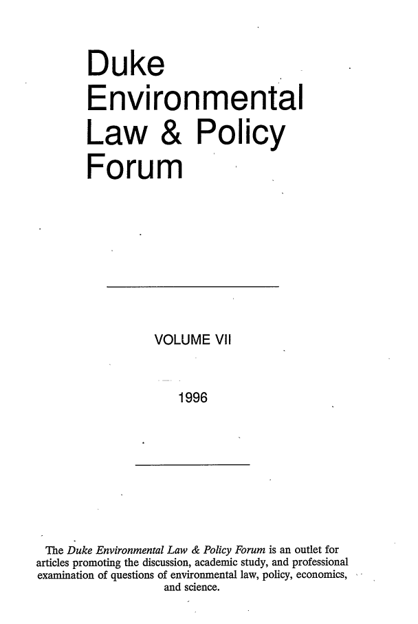 handle is hein.journals/delp7 and id is 1 raw text is: Duke
Environmental
Law & Policy
Forum

VOLUME VII
1996

The Duke Environmental Law & Policy Forum is an outlet for
articles promoting the discussion, academic study, and professional
examination of questions of environmental law, policy, economics,
and science.


