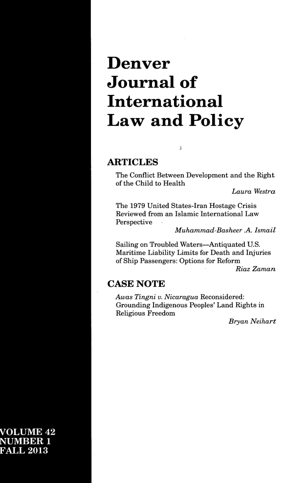 handle is hein.journals/denilp42 and id is 1 raw text is: VOUM   42
I   I.ER

Denver
Journal of
International
Law and Policy
ARTICLES
The Conflict Between Development and the Right
of the Child to Health
Laura Westra
The 1979 United States-Iran Hostage Crisis
Reviewed from an Islamic International Law
Perspective  -
Muhammad-Basheer .A. Ismail
Sailing on Troubled Waters-Antiquated U.S.
Maritime Liability Limits for Death and Injuries
of Ship Passengers: Options for Reform
Riaz Zaman
CASE NOTE
Awas Tingni v. Nicaragua Reconsidered:
Grounding Indigenous Peoples' Land Rights in
Religious Freedom
Bryan Neihart


