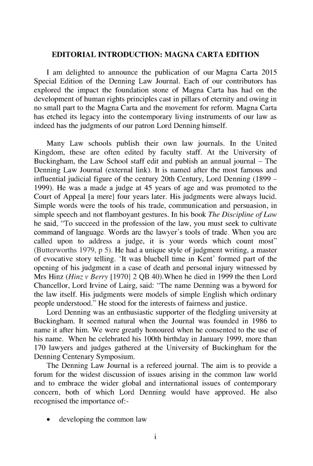 handle is hein.journals/denlj27 and id is 1 raw text is: 





     EDITORIAL INTRODUCTION: MAGNA CARTA EDITION

     I am delighted to announce the publication of our Magna Carta 2015
Special Edition of the Denning Law Journal. Each of our contributors has
explored the impact the foundation stone of Magna Carta has had on  the
development of human rights principles cast in pillars of eternity and owing in
no small part to the Magna Carta and the movement for reform. Magna Carta
has etched its legacy into the contemporary living instruments of our law as
indeed has the judgments of our patron Lord Denning himself.

    Many  Law   schools publish their own  law journals. In the United
Kingdom,  these are often edited by  faculty staff. At the University of
Buckingham,  the Law School staff edit and publish an annual journal - The
Denning  Law Journal (external link). It is named after the most famous and
influential judicial figure of the century 20th Century, Lord Denning (1899 -
1999). He was a made  a judge at 45 years of age and was promoted to the
Court of Appeal [a mere] four years later. His judgments were always lucid.
Simple words were  the tools of his trade, communication and persuasion, in
simple speech and not flamboyant gestures. In his book The Discipline of Law
he said, To succeed in the profession of the law, you must seek to cultivate
command   of language. Words are the lawyer's tools of trade. When you are
called upon  to address a judge,  it is your words  which  count most
(Butterworths 1979, p 5). He had a unique style of judgment writing, a master
of evocative story telling. 'It was bluebell time in Kent' formed part of the
opening of his judgment in a case of death and personal injury witnessed by
Mrs Hinz (Hinz v Berry [1970] 2 QB 40).When he died in 1999 the then Lord
Chancellor, Lord Irvine of Lairg, said: The name Denning was a byword for
the law itself. His judgments were models of simple English which ordinary
people understood. He stood for the interests of fairness and justice.
    Lord Denning was an enthusiastic supporter of the fledgling university at
Buckingham.  It seemed natural when the Journal was founded in 1986  to
name  it after him. We were greatly honoured when he consented to the use of
his name. When  he celebrated his 100th birthday in January 1999, more than
170 lawyers and judges gathered at the University of Buckingham for the
Denning Centenary Symposium.
    The Denning Law  Journal is a refereed journal. The aim is to provide a
forum for the widest discussion of issues arising in the common law world
and to embrace  the wider global and international issues of contemporary
concern, both  of which  Lord  Denning  would  have approved.  He  also
recognised the importance of: -

    *  developing the common  law


i


