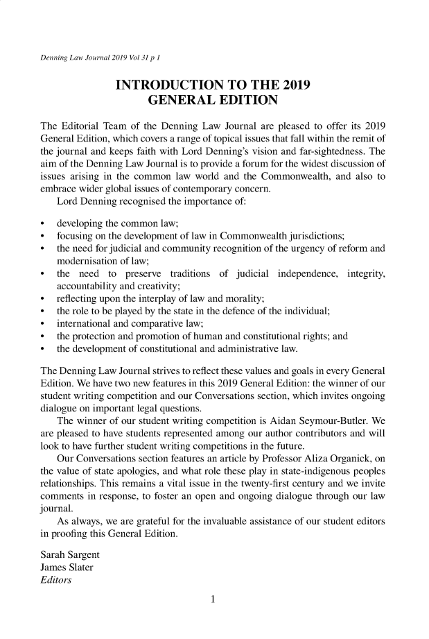 handle is hein.journals/denlj31 and id is 1 raw text is: 



Denning Law Journal 2019 Vol 31 p 1


                INTRODUCTION TO THE 2019
                        GENERAL EDITION

The  Editorial Team of the Denning Law  Journal are pleased to offer its 2019
General Edition, which covers a range of topical issues that fall within the remit of
the journal and keeps faith with Lord Denning's vision and far-sightedness. The
aim of the Denning Law Journal is to provide a forum for the widest discussion of
issues arising in the common law  world and the Commonwealth,   and also to
embrace  wider global issues of contemporary concern.
    Lord Denning recognised the importance of:

*   developing the common law;
*   focusing on the development of law in Commonwealth jurisdictions;
*   the need for judicial and community recognition of the urgency of reform and
    modernisation of law;
*   the  need  to  preserve traditions of  judicial independence,  integrity,
    accountability and creativity;
*   reflecting upon the interplay of law and morality;
*   the role to be played by the state in the defence of the individual;
*   international and comparative law;
*   the protection and promotion of human and constitutional rights; and
*   the development of constitutional and administrative law.

The Denning  Law Journal strives to reflect these values and goals in every General
Edition. We have two new features in this 2019 General Edition: the winner of our
student writing competition and our Conversations section, which invites ongoing
dialogue on important legal questions.
    The winner of our student writing competition is Aidan Seymour-Butler. We
are pleased to have students represented among our author contributors and will
look to have further student writing competitions in the future.
    Our Conversations section features an article by Professor Aliza Organick, on
the value of state apologies, and what role these play in state-indigenous peoples
relationships. This remains a vital issue in the twenty-first century and we invite
comments  in response, to foster an open and ongoing dialogue through our law
journal.
    As always, we are grateful for the invaluable assistance of our student editors
in proofing this General Edition.

Sarah Sargent
James Slater
Editors


1


