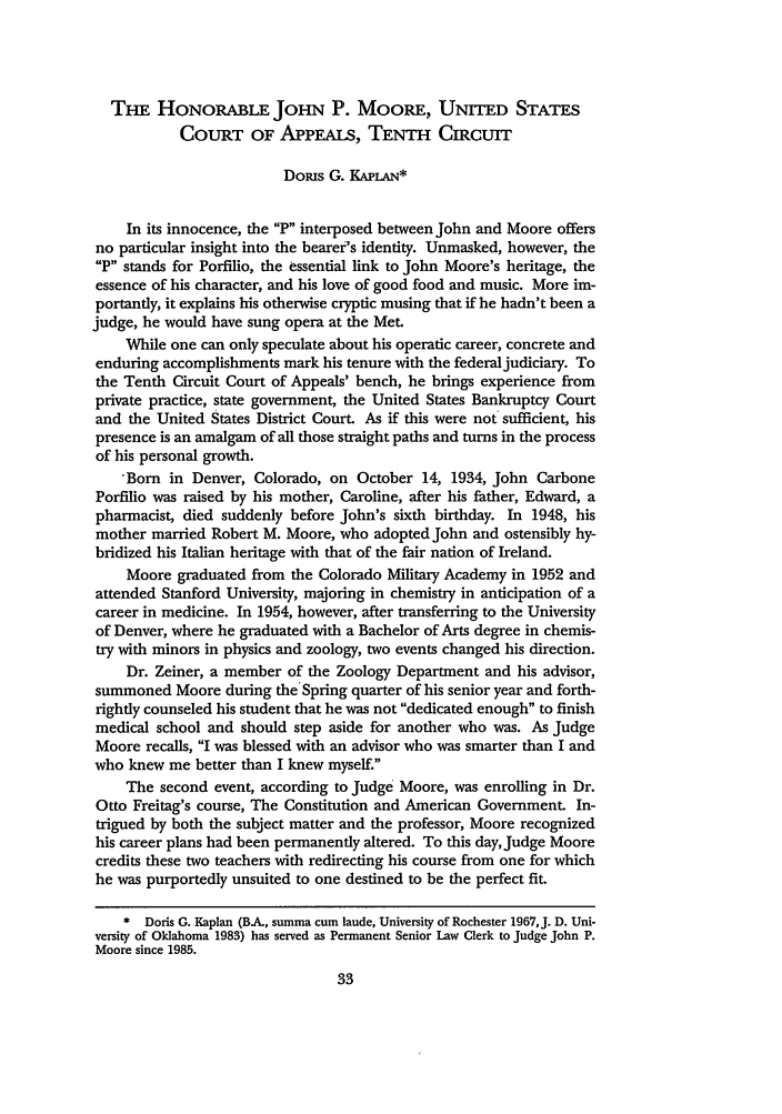 handle is hein.journals/denlr71 and id is 47 raw text is: TnE HONORABLE JOHN P. MOORE, UNITED STATES
COURT OF APPEALS, TENTH CIRCUIT
Domis G. KAPLAN*
In its innocence, the P interposed between John and Moore offers
no particular insight into the bearer's identity. Unmasked, however, the
P stands for Porfilio, the essential link to John Moore's heritage, the
essence of his character, and his love of good food and music. More im-
portantly, it explains his otherwise cryptic musing that if he hadn't been a
judge, he would have sung opera at the Met.
While one can only speculate about his operatic career, concrete and
enduring accomplishments mark his tenure with the federaljudiciary. To
the Tenth Circuit Court of Appeals' bench, he brings experience from
private practice, state government, the United States Bankruptcy Court
and the United States District Court As if this were not sufficient, his
presence is an amalgam of all those straight paths and turns in the process
of his personal growth.
'Born in Denver, Colorado, on October 14, 1934, John Carbone
Porfilio was raised by his mother, Caroline, after his father, Edward, a
pharmacist, died suddenly before John's sixth birthday. In 1948, his
mother married Robert M. Moore, who adopted John and ostensibly hy-
bridized his Italian heritage with that of the fair nation of Ireland.
Moore graduated from the Colorado Military Academy in 1952 and
attended Stanford University, majoring in chemistry in anticipation of a
career in medicine. In 1954, however, after transferring to the University
of Denver, where he graduated with a Bachelor of Arts degree in chemis-
try with minors in physics and zoology, two events changed his direction.
Dr. Zeiner, a member of the Zoology Department and his advisor,
summoned Moore during the Spring quarter of his senior year and forth-
rightly counseled his student that he was not dedicated enough to finish
medical school and should step aside for another who was. As Judge
Moore recalls, I was blessed with an advisor who was smarter than I and
who knew me better than I knew myself.
The second event, according to Judge Moore, was enrolling in Dr.
Otto Freitag's course, The Constitution and American Government. In-
trigued by both the subject matter and the professor, Moore recognized
his career plans had been permanently altered. To this day, Judge Moore
credits these two teachers with redirecting his course from one for which
he was purportedly unsuited to one destined to be the perfect fit.
* Doris G. Kaplan (BA, summa cum laude, University of Rochester 1967,J. D. Uni-
versity of Oklahoma 1983) has served as Permanent Senior Law Clerk to Judge John P.
Moore since 1985.


