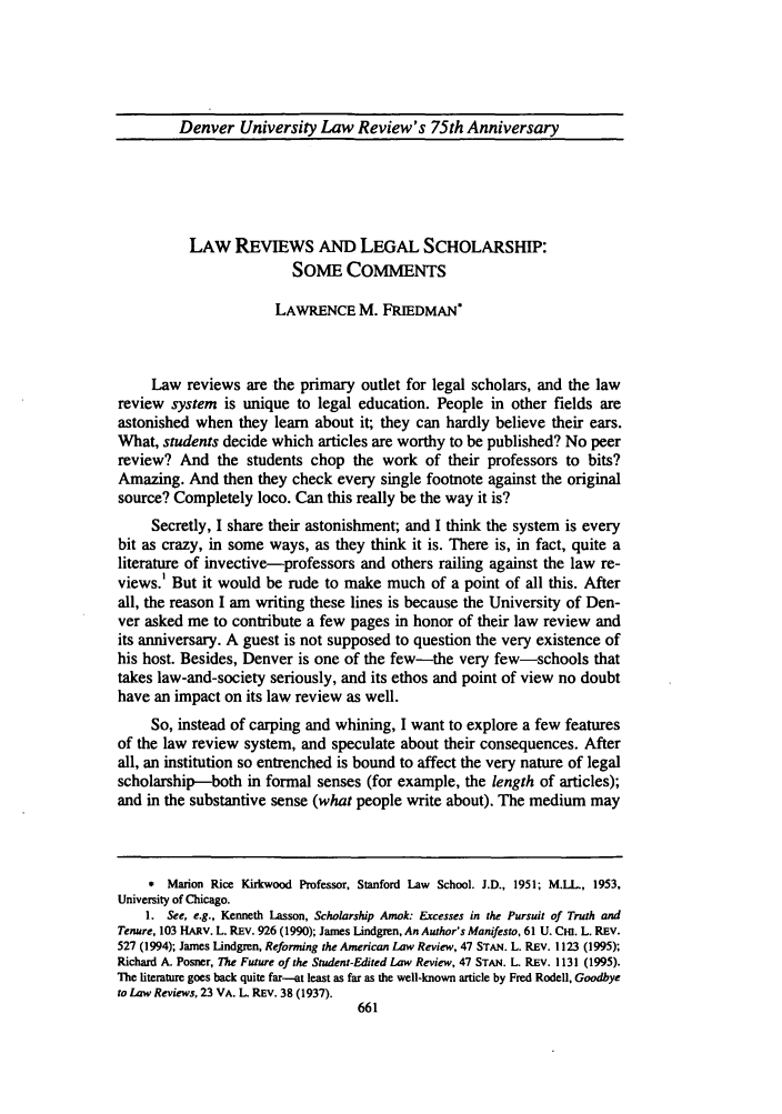 handle is hein.journals/denlr75 and id is 677 raw text is: Denver University Law Review's 75th Anniversary
LAW REvIEwS AND LEGAL SCHOLARSHIP:
SOME COMMENTS
LAWRENCE M. FRIEDMAN
Law reviews are the primary outlet for legal scholars, and the law
review system is unique to legal education. People in other fields are
astonished when they learn about it; they can hardly believe their ears.
What, students decide which articles are worthy to be published? No peer
review? And the students chop the work of their professors to bits?
Amazing. And then they check every single footnote against the original
source? Completely loco. Can this really be the way it is?
Secretly, I share their astonishment; and I think the system is every
bit as crazy, in some ways, as they think it is. There is, in fact, quite a
literature of invective-professors and others railing against the law re-
views.' But it would be rude to make much of a point of all this. After
all, the reason I am writing these lines is because the University of Den-
ver asked me to contribute a few pages in honor of their law review and
its anniversary. A guest is not supposed to question the very existence of
his host. Besides, Denver is one of the few-the very few-schools that
takes law-and-society seriously, and its ethos and point of view no doubt
have an impact on its law review as well.
So, instead of carping and whining, I want to explore a few features
of the law review system, and speculate about their consequences. After
all, an institution so entrenched is bound to affect the very nature of legal
scholarship-both in formal senses (for example, the length of articles);
and in the substantive sense (what people write about). The medium may
* Marion Rice Kirkwood Professor, Stanford Law School. J.D., 1951; M.LL., 1953,
University of Chicago.
1. See, e.g., Kenneth Lasson, Scholarship Amok: Excesses in the Pursuit of Truth and
Tenure, 103 HARv. L. REv. 926 (1990); James Lindgren, An Author's Manifesto, 61 U. CHI. L. REV.
527 (1994); James Lindgren, Reforming the American Law Review, 47 STAN. L. REV. 1123 (1995);
Richard A. Posner, The Future of the Stident-Edited Law Review, 47 STAN. L. REV. 1131 (1995).
The literature goes back quite far--at least as far as the well-known article by Fred Rodell, Goodbye
to Law Reviews, 23 VA. L. REv. 38 (1937).


