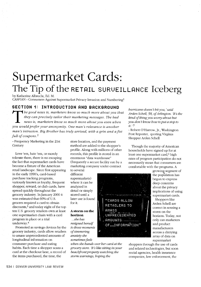 handle is hein.journals/denlr79 and id is 548 raw text is: Supermarket Cards:
The Tip of the RETAIL SURVEILLANCE Iceberg
by Katherine Albrecht, Ed. M.
CASPIAN - Consumers Against Supermarket Privacy Invasion and Numbering1

SECTION 1: INTRODUCTION AND BACKGROUND
_he good news is, marketers know so much more aboutyou that
they can precisely tailor their marketing messages. The bad
news is, marketers know so much more about you even when
you wouldprefer your anonymity. One man's relevance is another
man's intrusion. Big Brother has truly arrived, with a grin and a fist
full of coupons.2

- Frequency Marketing in the 21st
Century
Love 'em, hate 'em, or merely
tolerate them, there is no escaping
the fact that supermarket cards have
become a fixture of the American
retail landscape. Since first appearing
in the early 1990's, card-based
purchase tracking programs,
variously known as loyalty, frequent
shopper, reward, or club cards, have
spread quickly throughout the
grocery industry. InJanuary 2000 it
was estimated that 60% of U.S.
grocers required a card to obtain
discounts,3 and today eight of the top
ten U.S. grocery retailers own at least
one supermarket chain with a card
program in place or a trial
underway.4
Promoted as savings devices by the
grocery industry, cards allow retailers
to amass unprecedented amounts of
longitudinal information on
consumer purchase and eating
habits. Each time a shopper scans a
card at the checkout lane, a record of
the items purchased, the time, the
534 I DENVER UNIVERSITY LAW REVIEW

store location, and the payment
method are added to the shopper's
profile. Along with millions of other
records, this profile is stored in an
enormous data warehouse
(frequently a secure facility run by a
marketing company under contract
to several
different
supermarkets)
where it can be
analyzed in
detail or simply
stored until a
later use is found              A
for it.
A storm on the        PrIPSS
horizon             ,, [    ECE
...she has
resigned herself
to those moments
of simmering
anxiety she
sometimes feels
when she hands over her card at the
grocery store. 'It's like sitting in your
beachfrontproperty watching the
storm warnings, hoping the

hurricane doesn't hit you, 'said
Arden Schell, 58, ofArlington. 'It's the
kind of thing you worry about but
you don't know how toput a stop to
it. ,5
- Robert O'Harrow, Jr., Washington
Post Reporter, quoting Virginia
Shopper Arden Schell
Though the majority of American
households have signed up for at
least one supermarket card,6 high
rates of program participation do not
necessarily mean that consumers are
comfortable with the programs. A
growin  segment of
the pop~ilation has
begun to express
deep concerns
about the privacy
implications of using
supermarket cards.
Shoppers like
Arden Schell are
correct in sensing a
storm on the
Ahorizon. Today, not
only can marketers
'IIN        and product
manufacturers
access a dizzying
array of data on
supermarket
shoppers through the use of cards
and related technologies, but soon
social agencies, health insurance
companies, law enforcement, the


