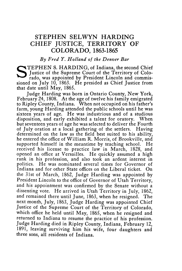handle is hein.journals/denlr9 and id is 137 raw text is: STEPHEN SELWYN HARDING
CHIEF JUSTICE, TERRITORY OF
COLORADO, 1863-1865
By Fred Y. Holland of the Denver Bar
TEPHEN S. HARDING, of Indiana, the second Chief
Justice of the Supreme Court of the Territory of Colo-
rado, was appointed by President Lincoln and commis-
sioned on July 10, 1863. He presided as Chief Justice from
that date until May, 1865.
Judge Harding was born in Ontario County, New York,
February 24, 1808. At the age of twelve his family emigrated
to Ripley County, Indiana. When not occupied on his father's
farm, young Harding attended the public schools until he was
sixteen years of age. He was industrious and of a studious
disposition, and early exhibited a talent for oratory. When
but seventeen years of age he was selected to deliver the Fourth
of July oration at a local gathering of the settlers. Having
determined on the law as the field best suited to his ability,
he entered the office of William R. Morris, of Brookville, and
supported himself in the meantime by teaching school. He
received his license to practice law in March, 1828, and
opened an office at Versailles. He quickly assumed a high
rank in his profession, and also took an ardent interest in
politics. He was nominated several times for Governor of
Indiana and for other State offices on the Liberal ticket. On
the 31st of March, 1862, Judge Harding was appointed by
President Lincoln to the office of Governor of Utah Territory,
and his appointment was confirmed by the Senate without a
dissenting vote. He arrived in Utah Territory in July, 1862,
and remained there until June, 1863, when he resigned. The
next month, July, 1863, Judge Harding was appointed Chief
Justice of the Supreme Court of the Territory of Colorado,
which office he held until May, 1865, when he resigned and
returned to Indiana to resume the practice of his profession.
Judge Harding died in Ripley County, Indiana, February 12,
1891, leaving surviving him his wife, four daughters and
three sons, all residents of Indiana.


