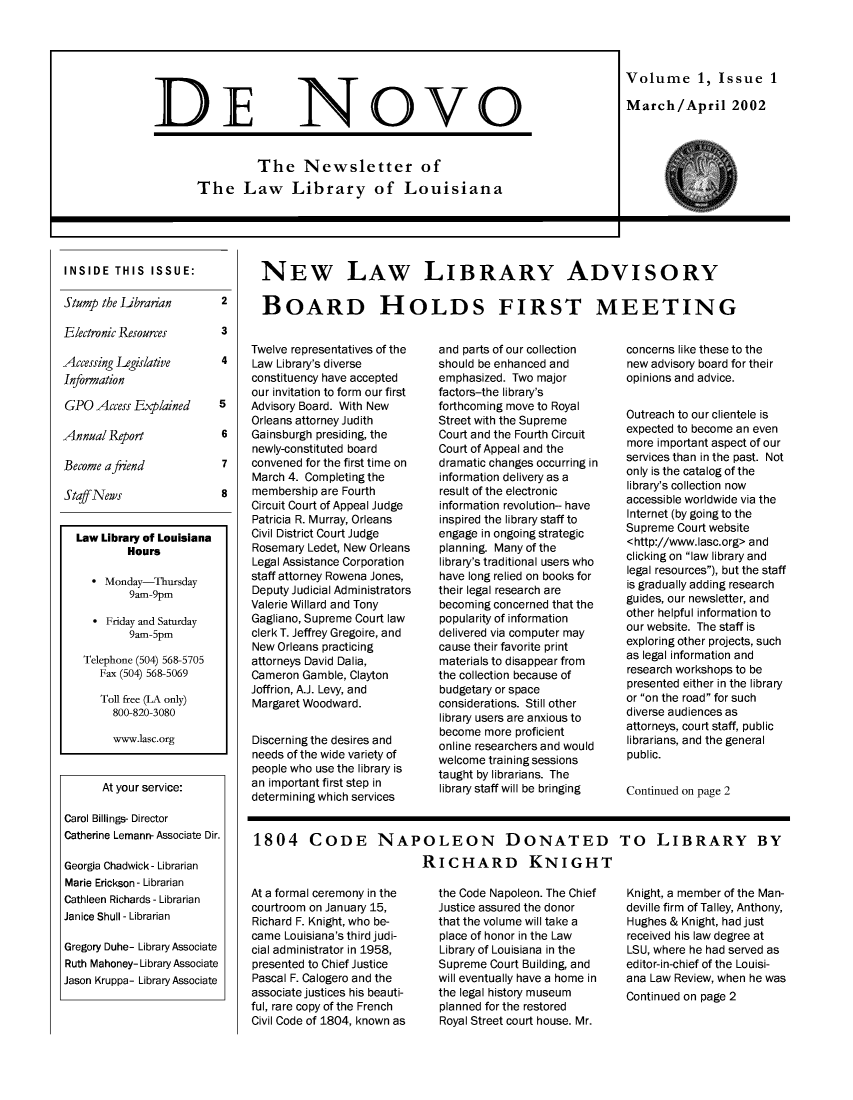 handle is hein.journals/denov1 and id is 1 raw text is: 







DE


Novo


          The Newsletter of
The Law Library of Louisiana


Volume 1, Issue 1

March/April 2002


I~


INSIDE   THIS  ISSUE:

Stump the Librarian

Electronic Resources

Accessing Legislative
Information

GPO  Access Explained

Annual  Report

Become a friend

Staff News


2

3

4


5

6

7

8


  Law Library of Louisiana
          Hours

     * Monday-Thursday
           9am-9pm

     * Friday and Saturday
           9am-5pm

   Telephone (504) 568-5705
      Fax (504) 568-5069

      Toll free (LA only)
        800-820-3080

        www.lasc.org


      At your service:

Carol Billings- Director
Catherine Lemann- Associate Dir.

Georgia Chadwick- Librarian
Marie Erickson- Librarian
Cathleen Richards - Librarian
Janice Shull - Librarian

Gregory Duhe- Library Associate
Ruth Mahoney- Library Associate
Jason Kruppa- Library Associate


NEW LAW LIBRARY ADVISORY

BOARD HOLDS FIRST MEETING


Twelve representatives of the
Law Library's diverse
constituency have accepted
our invitation to form our first
Advisory Board. With New
Orleans attorney Judith
Gainsburgh presiding, the
newly-constituted board
convened for the first time on
March 4. Completing the
membership are Fourth
Circuit Court of Appeal Judge
Patricia R. Murray, Orleans
Civil District Court Judge
Rosemary Ledet, New Orleans
Legal Assistance Corporation
staff attorney Rowena Jones,
Deputy Judicial Administrators
Valerie Willard and Tony
Gagliano, Supreme Court law
clerk T. Jeffrey Gregoire, and
New Orleans practicing
attorneys David Dalia,
Cameron Gamble, Clayton
Joffrion, A.J. Levy, and
Margaret Woodward.

Discerning the desires and
needs of the wide variety of
people who use the library is
an important first step in
determining which services


and parts of our collection
should be enhanced and
emphasized. Two major
factors-the library's
forthcoming move to Royal
Street with the Supreme
Court and the Fourth Circuit
Court of Appeal and the
dramatic changes occurring in
information delivery as a
result of the electronic
information revolution-- have
inspired the library staff to
engage in ongoing strategic
planning. Many of the
library's traditional users who
have long relied on books for
their legal research are
becoming concerned that the
popularity of information
delivered via computer may
cause their favorite print
materials to disappear from
the collection because of
budgetary or space
considerations. Still other
library users are anxious to
become  more proficient
online researchers and would
welcome training sessions
taught by librarians. The
library staff will be bringing


1804 CODE NAPOLEON DONATED
                            RICHARD KNIGHT


At a formal ceremony in the
courtroom on January 15,
Richard F. Knight, who be-
came Louisiana's third judi-
cial administrator in 1958,
presented to Chief Justice
Pascal F. Calogero and the
associate justices his beauti-
ful, rare copy of the French
Civil Code of 1804, known as


the Code Napoleon. The Chief
Justice assured the donor
that the volume will take a
place of honor in the Law
Library of Louisiana in the
Supreme Court Building, and
will eventually have a home in
the legal history museum
planned for the restored
Royal Street court house. Mr.


concerns like these to the
new advisory board for their
opinions and advice.

Outreach to our clientele is
expected to become an even
more important aspect of our
services than in the past. Not
only is the catalog of the
library's collection now
accessible worldwide via the
Internet (by going to the
Supreme Court website
<http://www.lasc.org> and
clicking on law library and
legal resources), but the staff
is gradually adding research
guides, our newsletter, and
other helpful information to
our website. The staff is
exploring other projects, such
as legal information and
research workshops to be
presented either in the library
or on the road for such
diverse audiences as
attorneys, court staff, public
librarians, and the general
public.

Continued on page 2


TO LIBRARY BY


Knight, a member of the Man-
deville firm of Talley, Anthony,
Hughes  & Knight, had just
received his law degree at
LSU,  where he had served as
editor-in-chief of the Louisi-
ana  Law Review, when he was
Continued  on page 2


