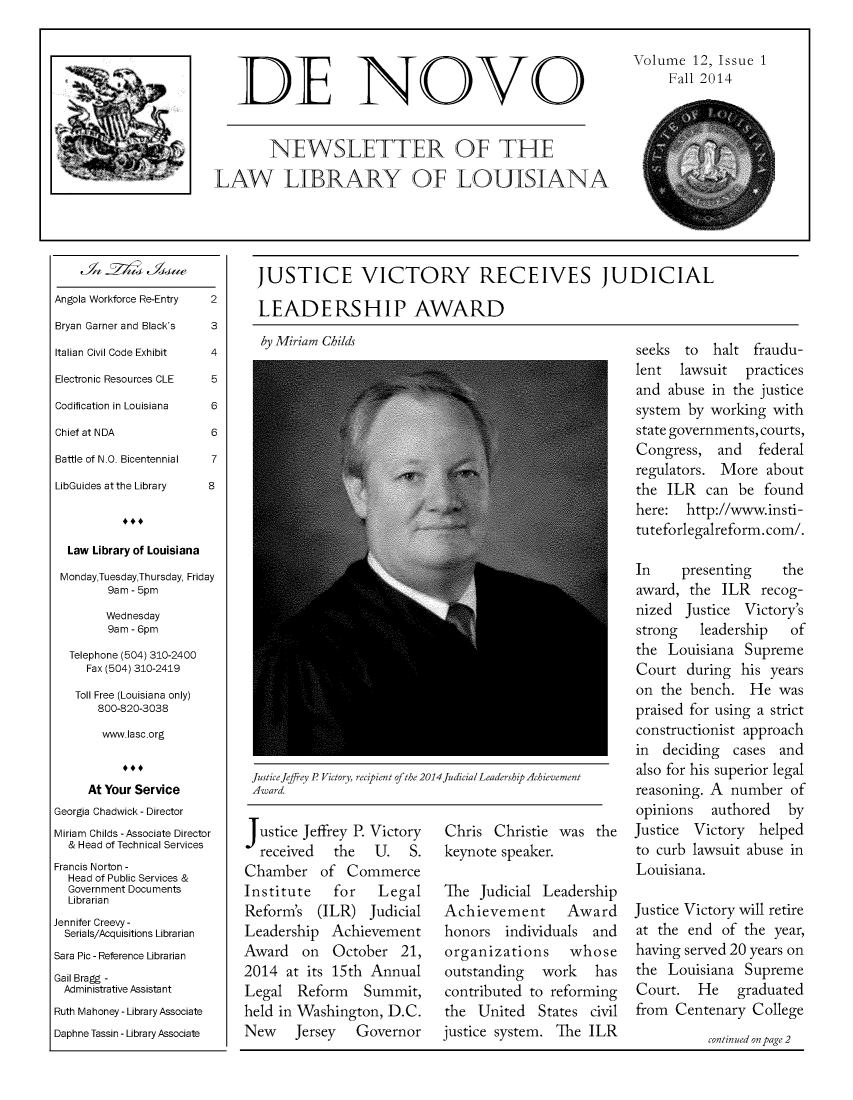 handle is hein.journals/denov12 and id is 1 raw text is: 




DE NOVO


Volume   12, Issue 1
     Fall 2014


        NEWSLETTER OF THE

LAW LIBRARY OF LOUISIANA


_227kx  _/


Angola Workforce Re-Entry
Bryan Garner and Black's
Italian Civil Code Exhibit
Electronic Resources CLE
Codification in Louisiana
Chief at NDA
Battle of N.O. Bicentennial
LibGuides at the Library


2
3
4
5
6
6
7
8


  Law Library of Louisiana
  Monday,Tuesday,Thursday, Friday
        9am - 5pm
        Wednesday
        9am - 6pm
  Telephone (504) 310-2400
     Fax (504) 310-2419
   Toll Free (Louisiana only)
      800-820-3038
      www.lasc.org


      At Your Service
Georgia Chadwick - Director
Miriam Childs-Associate Director
  & Head of Technical Services
Francis Norton -
  Head of Public Services &
  Government Documents
  Librarian
Jennifer Creevy-
  Serials/Acquisitions Librarian
Sara Pic - Reference Librarian
Gail Bragg -
Administrative Assistant
Ruth Mahoney - Library Associate
Daphne Tassin - Library Associate


JUSTICE VICTORY RECEIVES JUDICIAL

LEADERSHIP AWARD


by Miriam Childs


Justice Jefrey P Victory, recipient ofthe 2014Judicial Leadership Achievement
Award.


Justice Jeffrey P. Victory
  received   the   U.   S.
Chamber of Commerce
Institute    for   Legal
Reform's   (ILR)  Judicial
Leadership   Achievement
Award   on   October  21,
2014  at its 15th Annual
Legal   Reform   Summit,
held in Washington,  D.C.
New Jersey Governor


Chris  Christie was
keynote speaker.


the


The  Judicial Leadership
Achievement Award
honors   individuals and
organizations     whose
outstanding   work has
contributed to reforming
the  United   States civil
justice system. The  ILR


seeks  to  halt  fraudu-
lent   lawsuit  practices
and  abuse in the justice
system  by working  with
state governments, courts,
Congress,   and   federal
regulators. More   about
the  ILR  can  be  found
here:  http://www.insti-
tuteforlegalreform. com/.

In     presenting    the
award,  the  ILR  recog-
nized  Justice  Victory's
strong   leadership   of
the  Louisiana  Supreme
Court   during his years
on  the bench.   He  was
praised for using a strict
constructionist approach
in  deciding  cases  and
also for his superior legal
reasoning. A  number  of
opinions   authored   by
Justice  Victory  helped
to curb lawsuit abuse in
Louisiana.

Justice Victory will retire
at the  end  of the year,
having served 20 years on
the  Louisiana  Supreme
Court.   He graduated
from  Centenary  College

           continued on page 2


