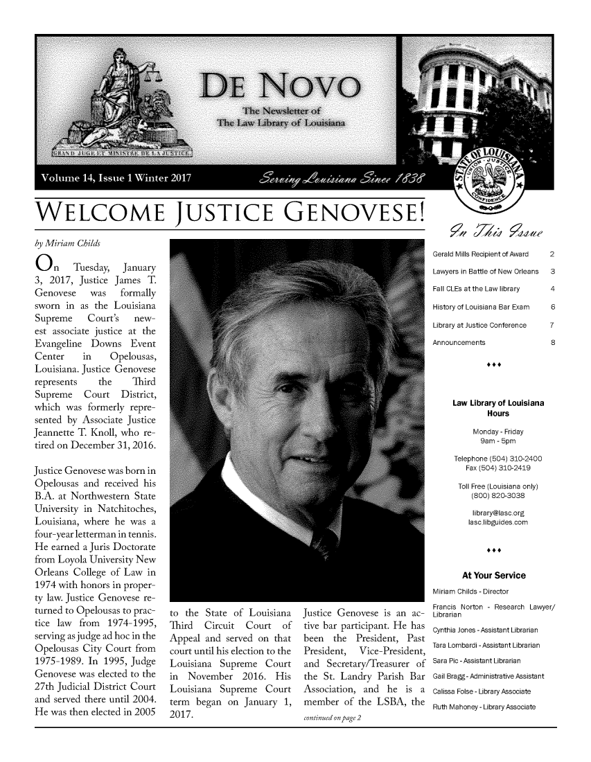 handle is hein.journals/denov14 and id is 1 raw text is: 


















WELCOME JUSTICE GENOVESE!


by Miriam Childs

On Tuesday, January
3,  2017, Justice James  T.
Genovese     was   formally
sworn  in as  the Louisiana
Supreme     Court's   new-
est associate justice at the
Evangeline   Downs Event
Center     in    Opelousas,
Louisiana. Justice Genovese
represents    the     Third
Supreme Court District,
which  was  formerly repre-
sented by  Associate Justice
Jeannette T. Knoll, who re-
tired on December  31, 2016.

Justice Genovese was born in
Opelousas  and  received his
B.A.  at Northwestern State
University in Natchitoches,
Louisiana, where  he was  a
four-year letterman in tennis.
He  earned a Juris Doctorate
from Loyola University New
Orleans  College of Law  in
1974 with honors  in proper-
ty law. Justice Genovese re-
turned to Opelousas to prac-
tice law  from   1974-1995,
serving as judge ad hoc in the
Opelousas  City Court  from
1975-1989.  In  1995, Judge
Genovese  was elected to the
27th Judicial District Court
and  served there until 2004.
He  was then elected in 2005


5 Ilv q 77u4At


to the  State of  Louisiana
Third   Circuit  Court   of
Appeal  and  served on that
court until his election to the
Louisiana  Supreme   Court
in  November 2016. His
Louisiana  Supreme   Court
term  began  on  January  1,
2017.


Justice Genovese  is an ac-
tive bar participant. He has
been   the  President, Past
President,   Vice-President,
and  Secretary/Treasurer of
the  St. Landry  Parish Bar
Association,  and  he  is a
member   of the  LSBA,  the
continued on page 2


Gerald Mills Recipient of Award  2
Lawyers in Battle of New Orleans  3
Fall CLEs at the Law library  4
History of Louisiana Bar Exam  6
Library at Justice Conference  7
Announcements             8




     Law Library of Louisiana
            Hours
         Monday - Friday
           9am - 5pm
     Telephone (504) 310-2400
       Fax (504) 310-2419
       Toll Free (Louisiana only)
         (800) 820-3038
         library@lasc.org
         lasc.libguides.com




       At Your Service
Miriam Childs -Director
Francis Norton - Research Lawyer/
Librarian
Cynthia Jones -Assistant Librarian
Tara Lombardi -Assistant Librarian
Sara Pic -Assistant Librarian
Gail Bragg- Administrative Assistant
Calissa Folse - Library Associate
Ruth Mahoney - Library Associate


