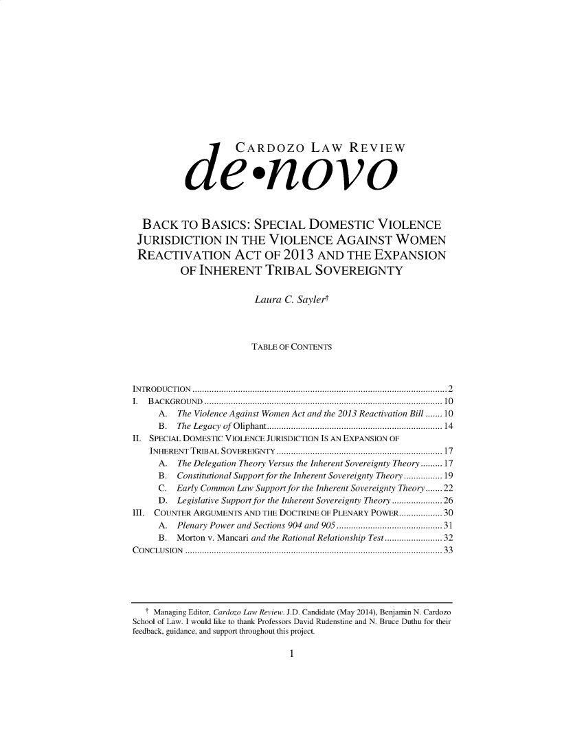 handle is hein.journals/denovo2014 and id is 1 raw text is: 















            d CARDozo LAW REVIEW

          dewnovo



  BACK TO BASICS: SPECIAL DOMESTIC VIOLENCE
  JURISDICTION IN THE VIOLENCE AGAINST WOMEN
  REACTIVATION ACT OF 2013 AND THE EXPANSION
         OF INHERENT TRIBAL SOVEREIGNTY


                       Laura C. Saylert




                       TABLE OF CONTENTS



IN TR O D U C TIO N   ..................................................................................................... 2
I. B A C K G RO U N D  ............................................................................................... 10
     A. The Violence Against Women Act and the 2013 Reactivation Bill ....... 10
     B . The Legacy  of  O liphant ..................................................................... 14
II. SPECIAL DOMESTIC VIOLENCE JURISDICTION IS AN EXPANSION OF
   INHERENT TRIBAL  SOVEREIGNTY  ................................................................. 17
     A. The Delegation Theory Versus the Inherent Sovereignty Theory ......... 17
     B. Constitutional Support for the Inherent Sovereignty Theory ........ 19
     C. Early Common Law Support for the Inherent Sovereignty Theory ....... 22
     D. Legislative Support for the Inherent Sovereignty Theory .......... 26
III. COUNTER ARGUMENTS AND THE DOCTRINE OF PLENARY POWER .................. 30
     A.  Plenary Power and Sections 904 and 905 ...................................... 31
     B. Morton v. Mancari and the Rational Relationship Test .................. 32
C O N CLU SIO N   ......................................................................................................  33


  T Managing Editor, Cardozo Law Review. J.D. Candidate (May 2014), Benjamin N. Cardozo
School of Law. I would like to thank Professors David Rudenstine and N. Bruce Duthu for their
feedback, guidance, and support throughout this project.


