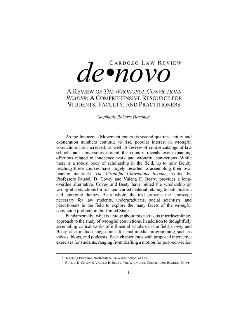 handle is hein.journals/denovo2019 and id is 1 raw text is: 











                         CARDOZO LAW REVIEW


          de *novo

     A  REVIEW OF THE WRONGFUL CONVICTIONS
     READER: A COMPREHENSIVE RESOURCE FOR
     STUDENTS, FACULTY, AND PRACTITIONERS

                    Stephanie Roberts Hartung'



    As  the Innocence Movement enters its second quarter-century and
exoneration numbers  continue to rise, popular interest in wrongful
convictions has increased, as well. A review of course catalogs at law
schools and universities around the country reveals ever-expanding
offerings related to innocence work and wrongful convictions. While
there is a robust body of scholarship in the field, up to now faculty
teaching these courses have largely resorted to assembling their own
reading materials. The  Wrongful Convictions Reader,'  edited by
Professors Russell D. Covey and Valena E. Beety, provides a long-
overdue alternative. Covey and Beety have mined the scholarship on
wrongful convictions for rich and varied material relating to both historic
and emerging  themes. As  a whole, the text presents the landscape
necessary for law  students, undergraduates, social scientists, and
practitioners in the field to explore the many facets of the wrongful
conviction problem in the United States.
    Fundamentally, what is unique about this text is its interdisciplinary
approach to the study of wrongful convictions. In addition to thoughtfully
assembling critical works of influential scholars in the field, Covey and
Beety also include suggestions for multimedia programming such as
videos, blogs, and podcasts. Each chapter ends with proposed interactive
exercises for students, ranging from drafting a motion for post-conviction


   T Teaching Professor, Northeastern University School of Law.
   1 RUSSEL D. COVEY & VALENA E. BEETY, THE WRONGFUL CONVICTIONS READER (2019).


1


