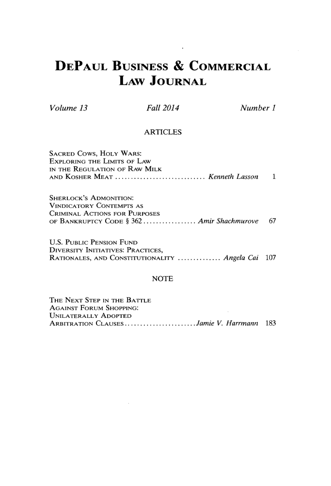 handle is hein.journals/depbcl13 and id is 1 raw text is: 






DEPAUL BUSINESS & COMMERCIAL

                LAW JOURNAL


Volume 13             Fall 2014            Number 1


                      ARTICLES

SACRED Cows, HOLY WARS:
EXPLORING THE LIMITS OF LAW
IN THE REGULATION OF RAW MILK
AND KOSHER MEAT ............................. Kenneth Lasson  1

SHERLOCK'S ADMONITION:
VINDICATORY CONTEMPTS AS
CRIMINAL ACTIONS FOR PURPOSES
OF BANKRUPTCY CODE § 362 ................. Amir Shachmurove  67

U.S. PUBLIC PENSION FUND
DIVERSITY INITIATIVES: PRACTICES,
RATIONALES, AND CONSTITUTIONALITY .............. Angela Cai 107

                       NOTE

THE NEXT STEP IN THE BATTLE
AGAINST FORUM SHOPPING:
UNILATERALLY ADOPTED
ARBITRATION CLAUSES ....................... Jamie V. Harrmann  183


