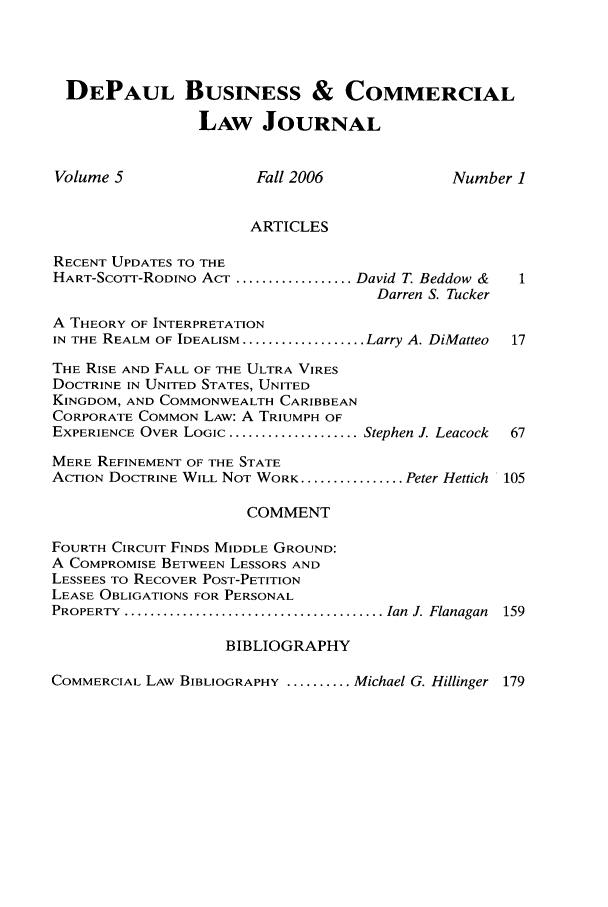 handle is hein.journals/depbcl5 and id is 1 raw text is: DEPAUL BUSINESS & COMMERCIAL
LAW JOURNAL
Volume 5               Fall 2006             Number 1
ARTICLES
RECENT UPDATES TO THE
HART-SCOTF-RODINO ACT .................. David T. Beddow &  1
Darren S. Tucker
A THEORY OF INTERPRETATION
IN THE REALM OF IDEALISM ................... Larry A. DiMatteo  17
THE RISE AND FALL OF THE ULTRA VIRES
DOCTRINE IN UNITED STATES, UNITED
KINGDOM, AND COMMONWEALTH CARIBBEAN
CORPORATE COMMON LAW: A TRIUMPH OF
EXPERIENCE OVER LOGIC .................... Stephen J. Leacock  67
MERE REFINEMENT OF THE STATE
ACTION DOCTRINE WILL NOT WORK ................ Peter Hettich 105
COMMENT
FOURTH CIRCUIT FINDS MIDDLE GROUND:
A COMPROMISE BETWEEN LESSORS AND
LESSEES TO RECOVER POST-PETITION
LEASE OBLIGATIONS FOR PERSONAL
PROPERTY  ........................................ Ian  J. Flanagan  159
BIBLIOGRAPHY
COMMERCIAL LAW BIBLIOGRAPHY .......... Michael G. Hillinger 179


