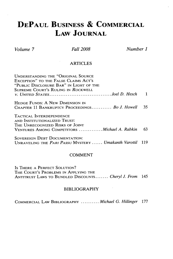 handle is hein.journals/depbcl7 and id is 1 raw text is: DEPAUL BUSINESS & COMMERCIAL
LAW JOURNAL
Volume 7               Fall 2008             Number 1
ARTICLES
UNDERSTANDING THE ORIGINAL SOURCE
EXCEPTION TO THE FALSE CLAIMS ACT'S
PUBLIC DISCLOSURE BAR IN LIGHT OF THE
SUPREME COURT'S RULING IN ROCKWELL
V. UNITED  STATES .................................. Joel D. Hesch
HEDGE FUNDS: A NEW DIMENSION IN
CHAPTER 11 BANKRUPTCY PROCEEDINGS ........... Bo J. Howell 35
TACTICAL INTERDEPENDENCE
AND INSTITUTIONALIZED TRUST:
THE UNRECOGNIZED RISKS OF JOINT
VENTURES AMONG COMPETITORS ............. Michael A. Rabkin  63
SOVEREIGN DEBT DOCUMENTATION:
UNRAVELING THE PARI PASSU MYSTERY ...... Umakanth Varottil 119
COMMENT
Is THERE A PERFECT SOLUTION?
THE COURT'S PROBLEMS IN APPLYING THE
ANTITRUST LAWS TO BUNDLED DISCOUNTS ....... Cheryl J. From  145
BIBLIOGRAPHY
COMMERCIAL LAW BIBLIOGRAPHY .......... Michael G. Hillinger 177


