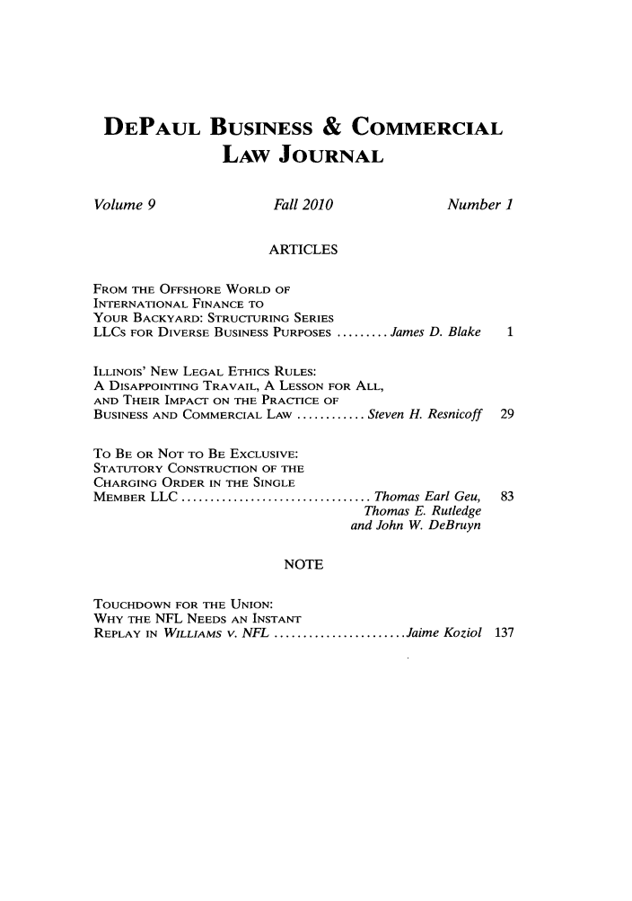 handle is hein.journals/depbcl9 and id is 1 raw text is: DEPAUL BUSINESS & COMMERCIAL
LAW JOURNAL
Volume 9               Fall 2010             Number ]
ARTICLES
FROM THE OFFSHORE WORLD OF
INTERNATIONAL FINANCE TO
YOUR BACKYARD: STRUCTURING SERIES
LLCs FOR DIVERSE BUSINESS PURPOSES ......... James D. Blake
ILLINOIS' NEW LEGAL ETHICS RULES:
A DISAPPOINTING TRAVAIL, A LESSON FOR ALL,
AND THEIR IMPACT ON THE PRACTICE OF
BUSINESS AND COMMERCIAL LAW ............ Steven H. Resnicoff  29
To BE OR NOT TO BE EXCLUSIVE:
STATUTORY CONSTRUCTION OF THE
CHARGING ORDER IN THE SINGLE
MEMBER  LLC  ................................. Thomas Earl Geu,  83
Thomas E. Rutledge
and John W. DeBruyn
NOTE
TOUCHDOWN FOR THE UNION:
WHY THE NFL NEEDS AN INSTANT
REPLAY IN  WILLIAMS V. NFL  ....................... Jaime Koziol  137


