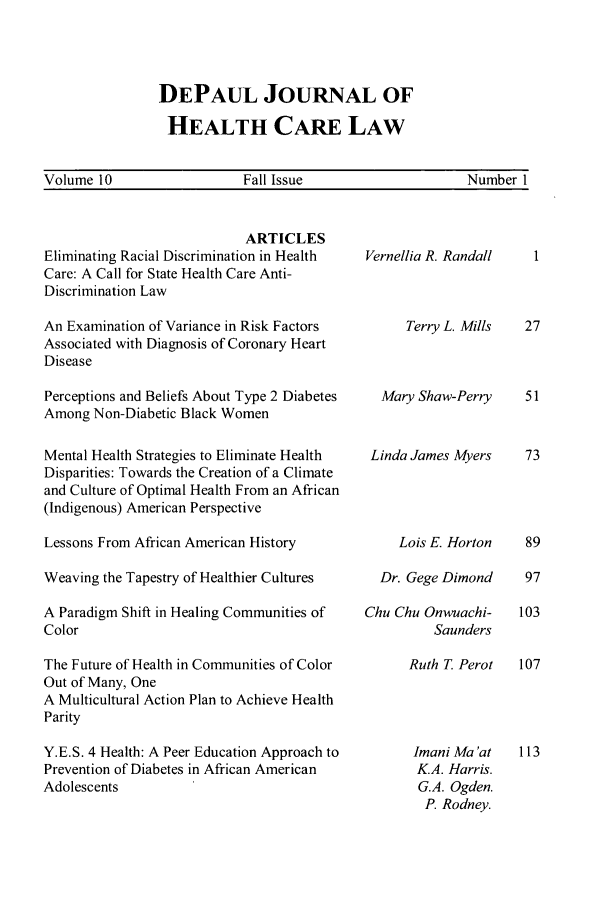 handle is hein.journals/dephcl10 and id is 1 raw text is: DEPAUL JOURNAL OF
HEALTH CARE LAW

Volume 10                   Fall Issue                     Number I

ARTICLES
Eliminating Racial Discrimination in Health
Care: A Call for State Health Care Anti-
Discrimination Law
An Examination of Variance in Risk Factors
Associated with Diagnosis of Coronary Heart
Disease
Perceptions and Beliefs About Type 2 Diabetes
Among Non-Diabetic Black Women
Mental Health Strategies to Eliminate Health
Disparities: Towards the Creation of a Climate
and Culture of Optimal Health From an African
(Indigenous) American Perspective
Lessons From African American History
Weaving the Tapestry of Healthier Cultures
A Paradigm Shift in Healing Communities of
Color
The Future of Health in Communities of Color
Out of Many, One
A Multicultural Action Plan to Achieve Health
Parity
Y.E.S. 4 Health: A Peer Education Approach to
Prevention of Diabetes in African American
Adolescents

Vernellia R. Randall
Terry L. Mills
Mary Shaw-Perry
Linda James Myers
Lois E. Horton
Dr. Gege Dimond
Chu Chu Onwuachi-
Saunders
Ruth T Perot
Imani Ma 'at
K.A. Harris.
G.A. Ogden.
P. Rodney.


