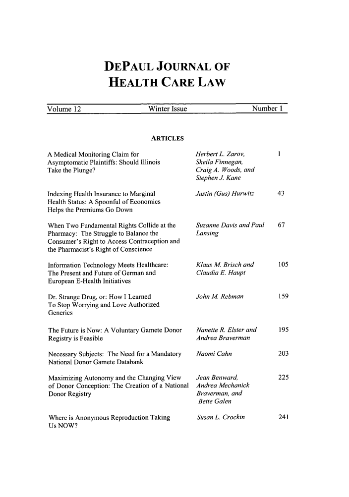 handle is hein.journals/dephcl12 and id is 1 raw text is: DEPAUL JOURNAL OF
HEALTH CARE LAW

Volume 12                    Winter Issue                 Number 1

ARTICLES

A Medical Monitoring Claim for
Asymptomatic Plaintiffs: Should Illinois
Take the Plunge?
Indexing Health Insurance to Marginal
Health Status: A Spoonful of Economics
Helps the Premiums Go Down
When Two Fundamental Rights Collide at the
Pharmacy: The Struggle to Balance the
Consumer's Right to Access Contraception and
the Pharmacist's Right of Conscience
Information Technology Meets Healthcare:
The Present and Future of German and
European E-Health Initiatives
Dr. Strange Drug, or: How I Learned
To Stop Worrying and Love Authorized
Generics
The Future is Now: A Voluntary Gamete Donor
Registry is Feasible
Necessary Subjects: The Need for a Mandatory
National Donor Gamete Databank
Maximizing Autonomy and the Changing View
of Donor Conception: The Creation of a National
Donor Registry
Where is Anonymous Reproduction Taking
Us NOW?

Herbert L. Zarov,
Sheila Finnegan,
Craig A. Woods, and
Stephen J Kane
Justin (Gus) Hurwitz
Suzanne Davis and Paul
Lansing
Klaus M Brisch and
Claudia E. Haupt
John M Rebman
Nanette R. Elster and
Andrea Braverman
Naomi Cahn
Jean Benward,
Andrea Mechanick
Braverman, and
Bette Galen
Susan L. Crockin


