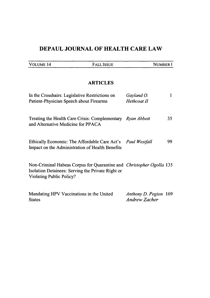 handle is hein.journals/dephcl14 and id is 1 raw text is: DEPAUL JOURNAL OF HEALTH CARE LAW
VOLUME 14         FALL ISSUE        NUMBER I

ARTICLES

In the Crosshairs: Legislative Restrictions on
Patient-Physician Speech about Firearms
Treating the Health Care Crisis: Complementary
and Alternative Medicine for PPACA
Ethically Economic: The Affordable Care Act's
Impact on the Administration of Health Benefits
Non-Criminal Habeas Corpus for Quarantine and
Isolation Detainees: Serving the Private Right or
Violating Public Policy?
Mandating HPV Vaccinations in the United
States

1

Gayland 0.
Hethcoat II
Ryan Abbott
Paul Westfall

35
99

Christopher Ogolla 135
Anthony D. Pegion 169
Andrew Zacher


