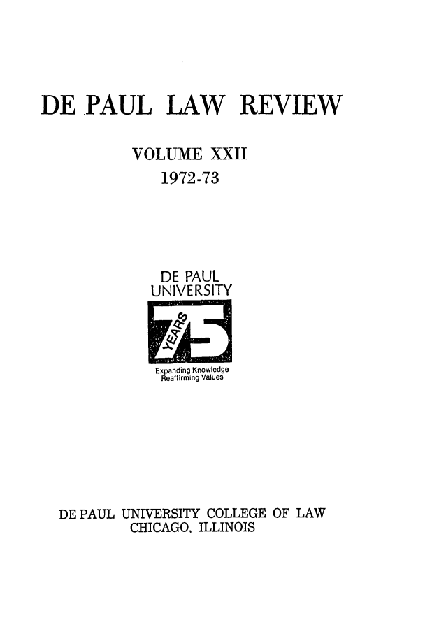 handle is hein.journals/deplr22 and id is 1 raw text is: DE .PAUL LAW   REVIEW
VOLUME XXII
1972-73

DE PAUL
UNIVERSITY

Expanding Knowledge
Reaffirming Values

DE PAUL UNIVERSITY COLLEGE OF LAW
CHICAGO, ILLINOIS


