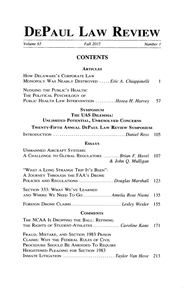 handle is hein.journals/deplr65 and id is 1 raw text is: 





DEPAUL LAW REVIEW

Volume 65               Fall 2015              Number 1


                     CONTENTS

                       ARTICLES
How DELAWARE'S CORPORATE LAW
MONOPOLY WAS NEARLY DESTROYED ..... Eric A. Chiappinelli   I

NUDGING THE PUBLIC'S HEALTH:
THE POLITICAL PSYCHOLOGY OF
PUBLIC HEALTH LAW INTERVENTION .......... Hosea H. Harvey  57

                      SYMPOSIUm
                   THE UAS DILEMMA:
        UNLIMITED POTENTIAL, UNRESOLVED CONCERNS
   TWENTY-FIFTH ANNUAL DEPAUL LAW REVIEW SYMPOSIUM
INTRODUCTION ..................................... Daniel Ross  105

                        ESSAYS
UNMANNED AIRCRAFT SYSTEMS:
A CHALLENGE TO GLOBAL REGULATORS ........ Brian F. Havel 107
                                  & John Q. Mulligan

WHAT A LONG STRANGE TRIP IT'S BEEN:
A JOURNEY THROUGH THE FAA's DRONE
POLICIES AND REGULATIONS ................. Douglas Marshall 123
SECTION 333: WHAT WE'VE LEARNED

AND WHERE WE NEED To Go .............. Amelia Rose Niemi 135

FOREIGN DRONE CLAIMS ......................... Lesley  Wexler  155

                      COMMENTS
THE NCAA Is DROPPING THE BALL: REFINING
THE RIGHTS OF STUDENT-ATHLETES ............. Caroline Kane  171

FRAUD, MISTAKE, AND SECTION 1983 PRISON
CLAIMS: WHY THE FEDERAL RULES OF CIVIL
PROCEDURE SHOULD BE AMENDED To REQUIRE
HEIGHTENED PLEADING FOR SECTION 1983
INMATE LITIGATION  ........................... Taylor Van Hove  213


