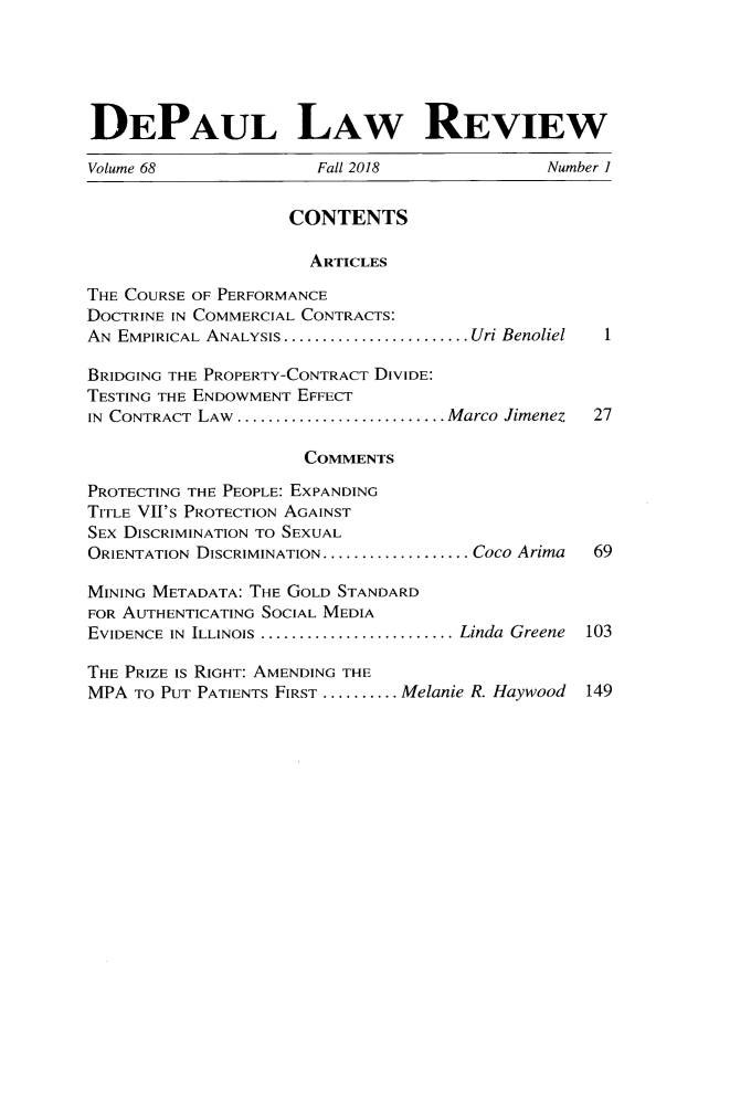 handle is hein.journals/deplr68 and id is 1 raw text is: 





DEPAUL LAW REVIEW

Volume 68              Fall 2018             Number I


                    CONTENTS

                      ARTICLES

THE COURSE OF PERFORMANCE
DOCTRINE IN COMMERCIAL CONTRACTS:
AN EMPIRICAL ANALYSIS........................Uri Benoliel  1

BRIDGING THE PROPERTY-CONTRACT DIVIDE:
TESTING THE ENDOWMENT EFFECT
IN CONTRACT LAW ........................... Marco Jimenez  27

                     COMMENTS

PROTECTING THE PEOPLE: EXPANDING
TITLE VIIS PROTECTION AGAINST
SEX DISCRIMINATION TO SEXUAL
ORIENTATION DISCRIMINATION................... Coco Arima  69

MINING METADATA: THE GOLD STANDARD
FOR AUTHENTICATING SOCIAL MEDIA
EVIDENCE IN ILLINOIS .........................Linda Greene  103

THE PRIZE IS RIGHT: AMENDING THE
MPA  TO PUT PATIENTS FIRST .......... Melanie R. Haywood  149


