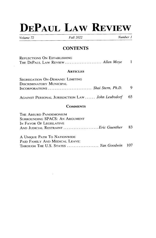 handle is hein.journals/deplr72 and id is 1 raw text is: 





DEPAUL LAW REVIEW

Volume 72             Fall 2022             Number 1


                   CONTENTS

REFLECTIONS ON ESTABLISHING
THE DEPAUL LAW REVIEW....................... Allen Moye  1

                     ARTICLES

SEGREGATION ON-DEMAND: LIMITING
DISCRIMINATORY MUNICIPAL
INCORPORATIONS .......................... Shai Stern, Ph.D.  9

AGAINST PERSONAL JURISDICTION LAW ...... John Leubsdorf  65

                     COMMENTS

THE ABSURD PANDEMONIUM
SURROUNDING SPACS: AN ARGUMENT
IN FAVOR OF LEGISLATIVE
AND JUDICIAL RESTRAINT ......................Eric Guenther  83

A UNIQUE PATH TO NATIONWIDE
PAID FAMILY AND MEDICAL LEAVE:
THROUGH THE U.S. STATES .................... Yan Goodwin  107


