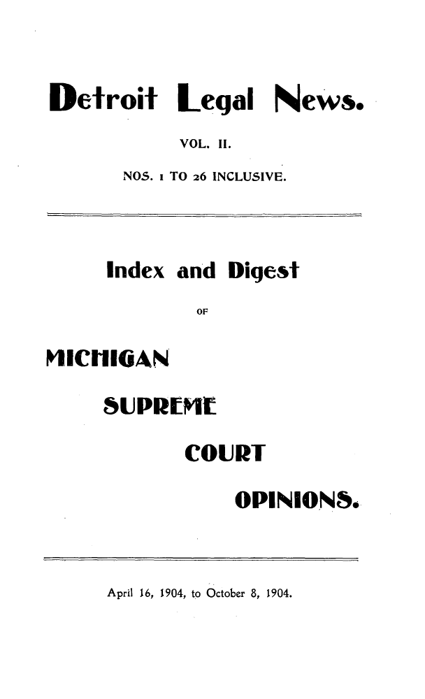 handle is hein.journals/detrolne19 and id is 1 raw text is: Detroit Legal News.
VOL. II.
NOS. i TO 26 INCLUSIVE.
Index and Digest
OF
VIllilOAN
SUPRIMIE
COURT
OPINION8.

April 16, 1904, to October 8, 1904.


