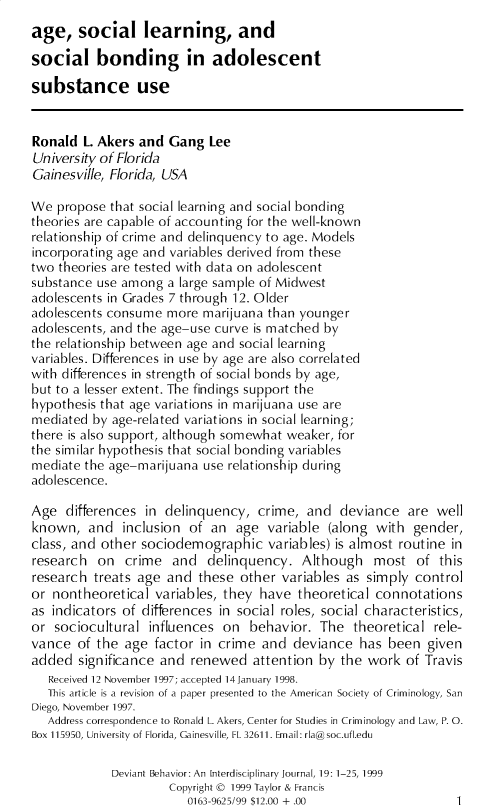 handle is hein.journals/devbh20 and id is 1 raw text is: 
age,   social learning, and

social bonding in adolescent

substance use


Ronald  L. Akers and Gang   Lee
University of Florida
Gainesville, Florida, USA

We  propose that social learning and social bonding
theories are capable of accounting for the well-known
relationship of crime and delinquency to age. Models
incorporating age and variables derived from these
two theories are tested with data on adolescent
substance use among  a large sample of Midwest
adolescents in Grades 7 through 12. Older
adolescents consume  more  marijuana than younger
adolescents, and the age-use curve is matched by
the relationship between age and social learning
variables. Differences in use by age are also correlated
with differences in strength of social bonds by age,
but to a lesser extent. The findings support the
hypothesis that age variations in marijuana use are
mediated  by age-related variations in social learning;
there is also support, although somewhat weaker, for
the similar hypothesis that social bonding variables
mediate the age-marijuana  use relationship during
adolescence.

Age  differences  in delinquency,  crime,  and  deviance   are well
known,   and  inclusion  of an  age  variable (along  with  gender,
class, and other sociodemographic variables)   is almost routine  in
research  on   crime  and  delinquency.   Although   most   of  this
research  treats age and  these  other variables as simply  control
or nontheoretical  variables, they  have  theoretical connotations
as indicators of differences in social roles, social characteristics,
or  sociocultural influences  on  behavior.  The  theoretical  rele-
vance  of the  age factor in crime  and  deviance  has  been  given
added  significance and  renewed   attention by the work  of Travis
   Received 12 November 1997; accepted 14January 1998.
   This article is a revision of a paper presented to the American Society of Criminology, San
Diego, November 1997.
   Address correspondence to Ronald L. Akers, Center for Studies in Criminology and Law, P. 0.
Box 115950, University of Florida, Gainesville, FL 32611. Email: rla@soc.ufl.edu

             Deviant Behavior: An Interdisciplinary Journal, 19: 1-25, 1999
                      Copyright @ 1999 Taylor & Francis
                        0163-9625/99 $12.00 + .00                 1


