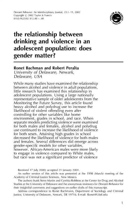 handle is hein.journals/devbh23 and id is 1 raw text is: 

Deviant Behavior: An Interdisciplinary Journal, 23:1-19, 2002
Copyright 0  2002 Taylor & Francis
0163-9625/02 $12.00 + .00



the relationship between
drinking and violence in an
adolescent population: does
gender matter?


Ronet  Bachman and Robert Peralta
University  of Delaware,   Newark,
Delaware, USA
While  many  studies have examined the relationship
between  alcohol and violence in adult populations,
little research has examined this relationship in
adolescent populations.  Using a large nationally
representative sample of older adolescents from the
Monitoring  the Future Survey, this article found
heavy  alcohol and polydrug  use to increase the
likelihood of violent ofending even after
controlling for other variables like home
environment,  grades in school, and race. When
separate modes  predicting violence were examined
for both males and  females, alcohol and polydrug
use continued to increase the likelihood of violence
for both sexes. Attaining high grades in school
decreased  the likelihood of violence for both males
and  females. Several differences did emerge across
gender-specific models for other variables,
however.  African-American  males were  more likely
to engage  in violence compared  to White males,
but race was  not a significant predictor of violence


   Received 17 July 2000; accepted 21 January 2001.
   An earlier version of this article was presented at the 1998 (March) meeting of the
Academy of Criminal Justice Sciences, New Mexico.
   The authors thank Steve Martin and Cynthia Robbins at the Center for Drug and Alcohol
Studies at the University of Delaware and the anonymous reviewers for Deviant Behaviorfor
their insightfiul comments and suggestions on earlier drafts of this manuscript.
   Address correspondence to Ronet Bachmann, Department of Sociology and Criminal
Justice, University of Delaware, Newark, DE 19716. E-mail: Ronet@Udel.edu


I


