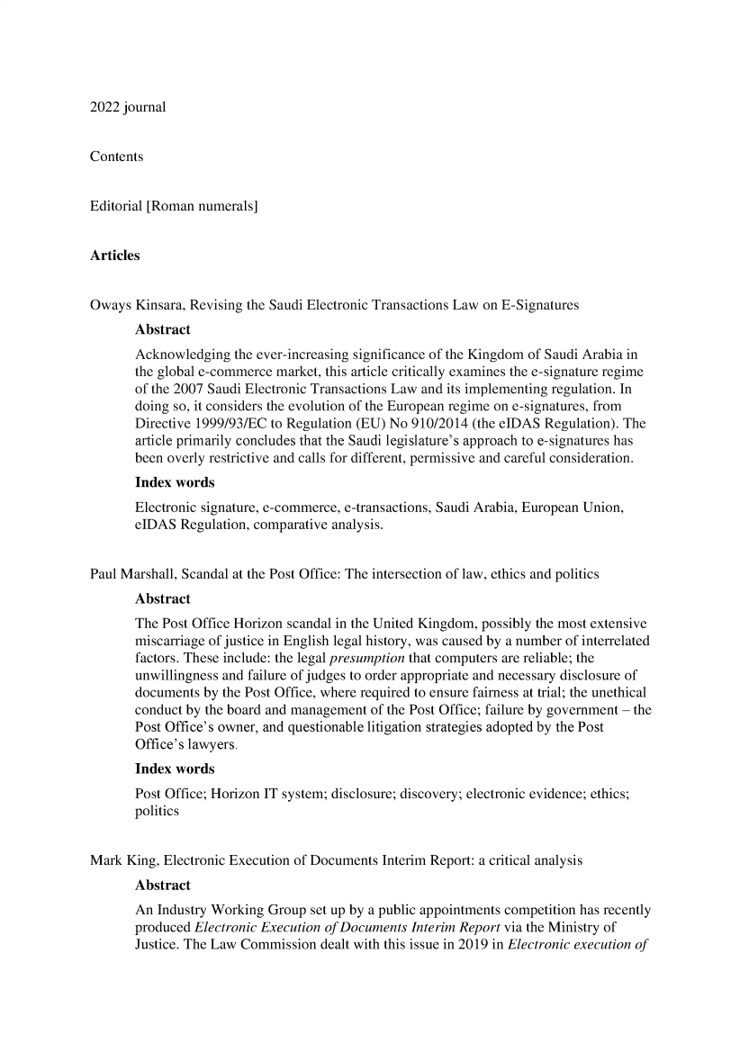 handle is hein.journals/digiteeslr19 and id is 1 raw text is: 2022 journal

Contents
Editorial [Roman numerals]
Articles
Oways Kinsara, Revising the Saudi Electronic Transactions Law on E-Signatures
Abstract
Acknowledging the ever-increasing significance of the Kingdom of Saudi Arabia in
the global e-commerce market, this article critically examines the e-signature regime
of the 2007 Saudi Electronic Transactions Law and its implementing regulation. In
doing so, it considers the evolution of the European regime on e-signatures, from
Directive 1999/93/EC to Regulation (EU) No 910/2014 (the eIDAS Regulation). The
article primarily concludes that the Saudi legislature's approach to e-signatures has
been overly restrictive and calls for different, permissive and careful consideration.
Index words
Electronic signature, e-commerce, e-transactions, Saudi Arabia, European Union,
eIDAS Regulation, comparative analysis.
Paul Marshall, Scandal at the Post Office: The intersection of law, ethics and politics
Abstract
The Post Office Horizon scandal in the United Kingdom, possibly the most extensive
miscarriage of justice in English legal history, was caused by a number of interrelated
factors. These include: the legal presumption that computers are reliable; the
unwillingness and failure of judges to order appropriate and necessary disclosure of
documents by the Post Office, where required to ensure fairness at trial; the unethical
conduct by the board and management of the Post Office; failure by government - the
Post Office's owner, and questionable litigation strategies adopted by the Post
Office's lawyers.
Index words
Post Office; Horizon IT system; disclosure; discovery; electronic evidence; ethics;
politics
Mark King, Electronic Execution of Documents Interim Report: a critical analysis
Abstract
An Industry Working Group set up by a public appointments competition has recently
produced Electronic Execution of Documents Interim Report via the Ministry of
Justice. The Law Commission dealt with this issue in 2019 in Electronic execution of


