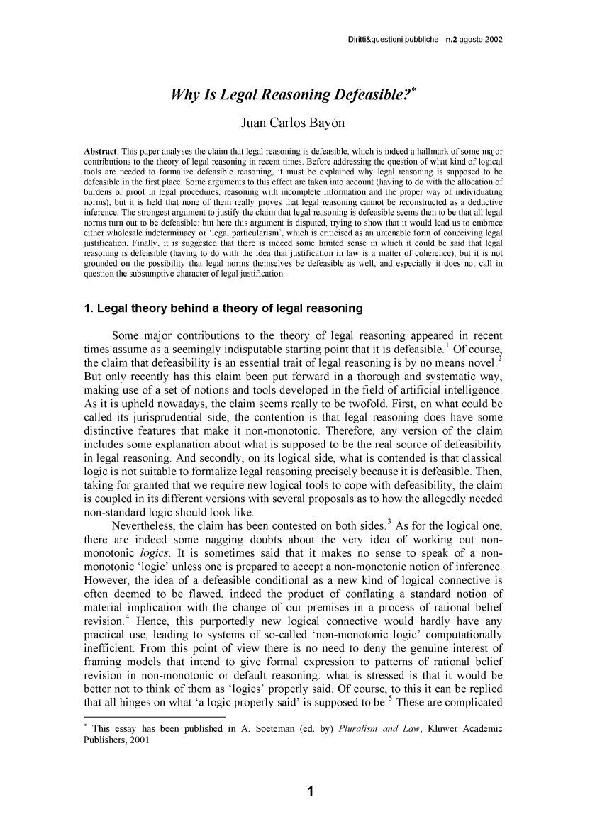 handle is hein.journals/dirquesp2 and id is 1 raw text is: 

Diritti&questioni pubbliche - n.2 agosto 2002


                    Why   Is  Legal Reasoning Defeasible?*

                                   Juan  Carlos   Bay6n

Abstract. This paper analyses the claim that legal reasoning is defeasible, which is indeed a hallmark of some major
contributions to the theory of legal reasoning in recent times. Before addressing the question of what kind of logical
tools are needed to formalize defeasible reasoning, it must be explained why legal reasoning is supposed to be
defeasible in the first place. Some arguments to this effect are taken into account (having to do with the allocation of
burdens of proof in legal procedures, reasoning with incomplete information and the proper way of individuating
norms), but it is held that none of them really proves that legal reasoning cannot be reconstructed as a deductive
inference. The strongest argument to justify the claim that legal reasoning is defeasible seems then to be that all legal
norms turn out to be defeasible: but here this argument is disputed, trying to show that it would lead us to embrace
either wholesale indeterminacy or 'legal particularism', which is criticised as an untenable form of conceiving legal
justification. Finally, it is suggested that there is indeed some limited sense in which it could be said that legal
reasoning is defeasible (having to do with the idea that justification in law is a matter of coherence), but it is not
grounded on the possibility that legal norms themselves be defeasible as well, and especially it does not call in
question the subsumptive character of legal justification.


1. Legal   theory  behind a theory of legal reasoning

       Some   major  contributions  to the theory  of  legal reasoning  appeared   in recent
times  assume  as a seemingly  indisputable  starting point that it is defeasible.1 Of course,
the claim  that defeasibility is an essential trait of legal reasoning is by no means novel.2
But  only  recently has this claim  been  put forward  in a thorough   and systematic  way,
making   use of a set of notions and tools developed   in the field of artificial intelligence.
As  it is upheld nowadays,  the claim  seems  really to be twofold. First, on what could  be
called  its jurisprudential side, the contention  is that legal reasoning  does  have  some
distinctive features that  make  it non-monotonic.   Therefore,  any  version  of the  claim
includes  some  explanation  about what  is supposed  to be the real source  of defeasibility
in legal reasoning. And   secondly, on  its logical side, what is contended is that classical
logic is not suitable to formalize legal reasoning precisely because  it is defeasible. Then,
taking for granted  that we require new  logical tools to cope with defeasibility, the claim
is coupled  in its different versions with several proposals as to how the allegedly needed
non-standard  logic should  look like.
      Nevertheless,  the claim  has been  contested on  both sides.3 As for the logical one,
there  are  indeed  some   nagging   doubts  about  the  very  idea  of  working   out non-
monotonic logics. It is sometimes said that it makes no sense to speak of a non-
monotonic   'logic' unless one is prepared to accept  a non-monotonic   notion of inference.
However,   the  idea of a defeasible  conditional  as a new  kind  of logical connective   is
often  deemed   to  be flawed,  indeed   the product  of  conflating  a standard  notion  of
material  implication  with  the change  of  our premises   in a process  of rational belief
         4
revision.   Hence,  this  purportedly  new   logical  connective  would   hardly  have   any
practical use, leading  to systems   of so-called  'non-monotonic   logic' computationally
inefficient. From  this point  of view  there is no  need  to deny  the genuine  interest of
framing   models  that  intend to  give formal   expression  to patterns  of rational belief
revision  in non-monotonic or default reasoning: what is stressed is that it would be
better not to think of them  as 'logics' properly said. Of  course, to this it can be replied
that all hinges on what  'a logic properly said' is supposed to be.  These  are complicated

* This essay has been published in A. Soeteman  (ed. by) Pluralism and Law, Kluwer Academic
Publishers, 2001


1


