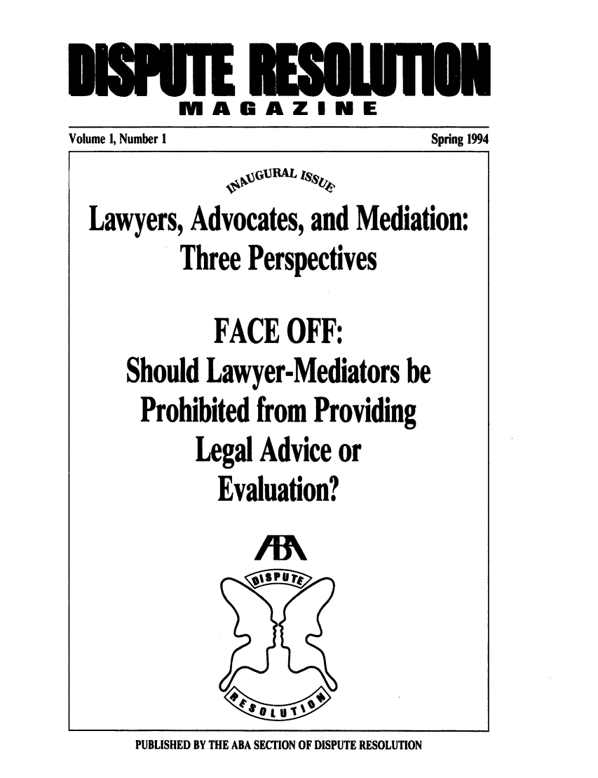 handle is hein.journals/disput1 and id is 1 raw text is: TE E   UANi
M A GAZ IN E

Volume 1, Number I               Spring 1994
10  GI3RAL ISS~
Lawyers, Advocates, and Mediation:
Three Perspectives
FACE OFF:
Should Lawyer-Mediators be
Prohibited from Providing
Legal Advice or
Evaluation?

PUBLISHED BY THE ABA SECTION OF DISPUTE RESOLUTION

/W


