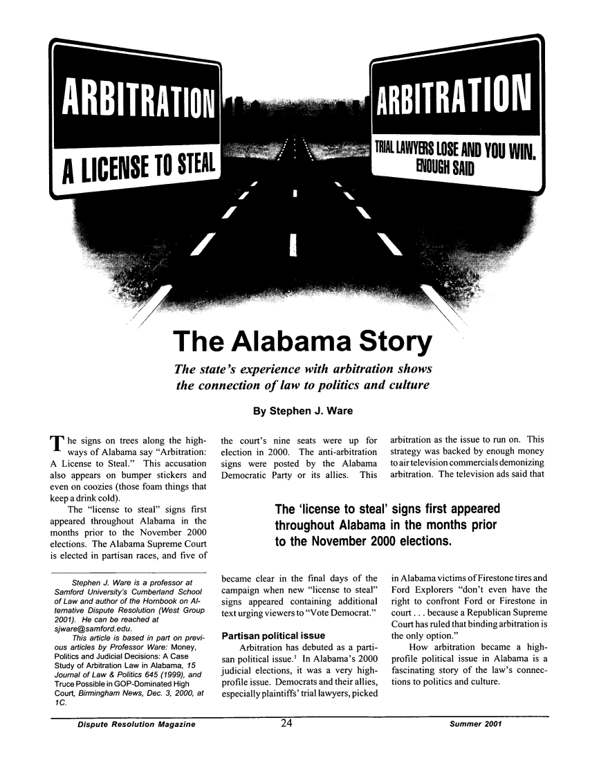 handle is hein.journals/disput7 and id is 141 raw text is: ARITRATIO

The Alabama Story
The state's experience with arbitration shows
the connection of law to politics and culture

By Stephen J. Ware

T   he signs on trees along the high-
ways of Alabama say Arbitration:
A License to Steal. This accusation
also appears on bumper stickers and
even on coozies (those foam things that
keep a drink cold).
The license to steal signs first
appeared throughout Alabama in the
months prior to the November 2000
elections. The Alabama Supreme Court
is elected in partisan races, and five of
Stephen J. Ware is a professor at
Samford University's Cumberland School
of Law and author of the Hornbook on Al-
ternative Dispute Resolution (West Group
2001). He can be reached at
sjware@samford. edu.
This article is based in part on previ-
ous articles by Professor Ware: Money,
Politics and Judicial Decisions: A Case
Study of Arbitration Law in Alabama, 15
Journal of Law & Politics 645 (1999), and
Truce Possible in GOP-Dominated High
Court, Birmingham News, Dec. 3, 2000, at
1C.

the court's nine seats were up for
election in 2000. The anti-arbitration
signs were posted by the Alabama
Democratic Party or its allies.  This

arbitration as the issue to run on. This
strategy was backed by enough money
to air television commercials demonizing
arbitration. The television ads said that

The 'license to steal' signs first appeared
throughout Alabama in the months prior
to the November 2000 elections.

became clear in the final days of the
campaign when new license to steal
signs appeared containing additional
text urging viewers to Vote Democrat.
Partisan political issue
Arbitration has debuted as a parti-
san political issue.' In Alabama's 2000
judicial elections, it was a very high-
profile issue. Democrats and their allies,
especially plaintiffs' trial lawyers, picked

in Alabama victims of Firestone tires and
Ford Explorers don't even have the
right to confront Ford or Firestone in
court.., because a Republican Supreme
Court has ruled that binding arbitration is
the only option.
How arbitration became a high-
profile political issue in Alabama is a
fascinating story of the law's connec-
tions to politics and culture.

Dispute Resolution MagazineSummer 2001

Dispute Resolution Magazine

Summer 2001

TRIAL LAWYERS LOSE AND YOU WIN.
EOUGH SAID


