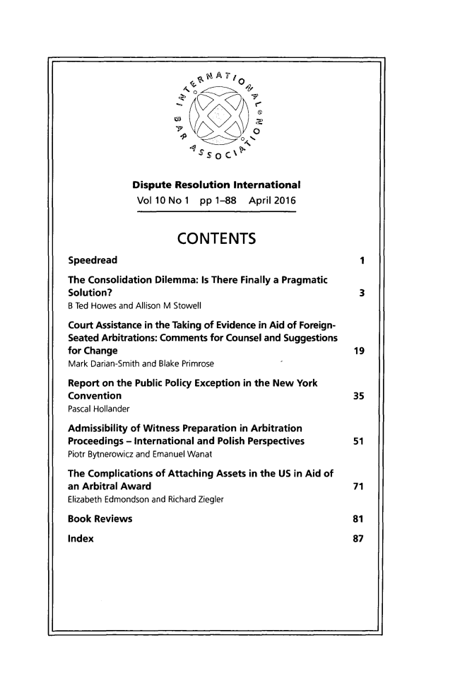 handle is hein.journals/disreint10 and id is 1 raw text is: 







                                      0






             Dispute Resolution International
             Vol 10 No 1 pp 1-88  April 2016


                      CONTENTS

Speedread                                                   1

The Consolidation Dilemma: Is There Finally a Pragmatic
Solution?                                                   3
B Ted Howes and Allison M Stowell

Court Assistance in the Taking of Evidence in Aid of Foreign-
Seated Arbitrations: Comments for Counsel and Suggestions
for Change                                                 19
Mark Darian-Smith and Blake Primrose

Report on the Public Policy Exception in the New York
Convention                                                35
Pascal Hollander

Admissibility of Witness Preparation in Arbitration
Proceedings - International and Polish Perspectives   51
Piotr Bytnerowicz and Emanuel Wanat

The Complications of Attaching Assets in the US in Aid of
an Arbitral Award                                         71
Elizabeth Edmondson and Richard Ziegler

Book Reviews                                              81

Index                                                     87


