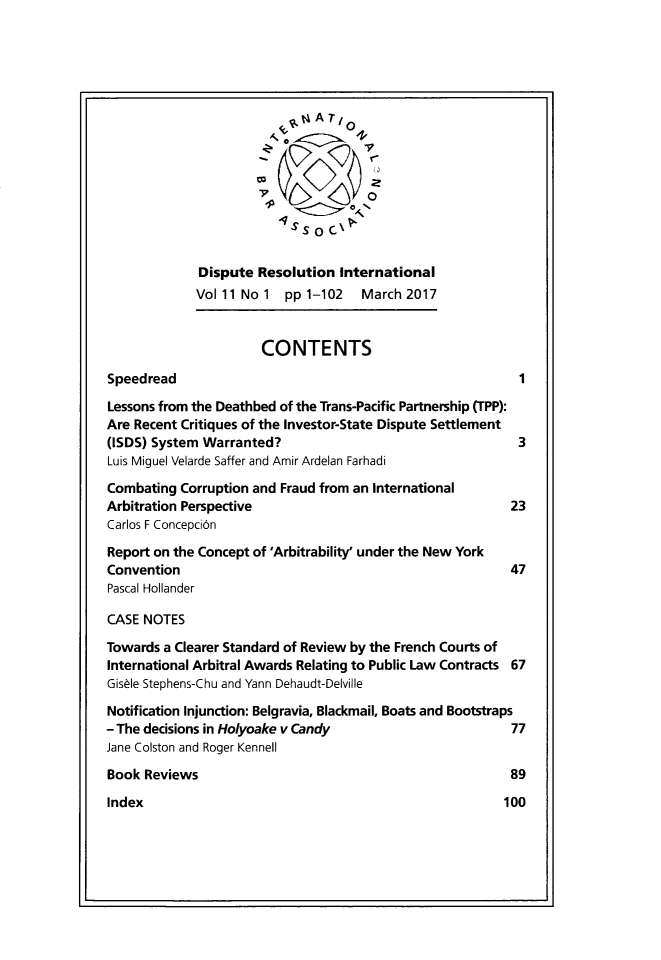 handle is hein.journals/disreint11 and id is 1 raw text is: 















              Dispute Resolution  International
              Vol 11 No 1 pp 1-102   March  2017


                       CONTENTS

Speedread                                                   1

Lessons from the Deathbed of the Trans-Pacific Partnership (TPP):
Are Recent Critiques of the Investor-State Dispute Settlement
(ISDS) System Warranted?                                    3
Luis Miguel Velarde Saffer and Amir Ardelan Farhadi

Combating  Corruption and Fraud from an International
Arbitration Perspective                                    23
Carlos F Concepci6n

Report on the Concept of 'Arbitrability' under the New York
Convention                                                 47
Pascal Hollander

CASE NOTES

Towards a Clearer Standard of Review by the French Courts of
International Arbitral Awards Relating to Public Law Contracts 67
Gisble Stephens-Chu and Yann Dehaudt-Delville

Notification Injunction: Belgravia, Blackmail, Boats and Bootstraps
- The decisions in Holyoake v Candy                        77
Jane Colston and Roger Kennell

Book  Reviews                                              89


Index


100


