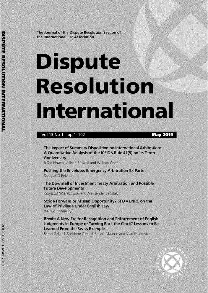 handle is hein.journals/disreint13 and id is 1 raw text is: 





               The Journal of the Dispute Resolution Section of
             the International Bar Association
no
C






I
               Dispute



               Resolution




               International

S

                Vol 13 No 1 pp 1-102                          May 20,19

                The  Impact of Summary Disposition on International Arbitration:
                A  Quantitative Analysis of the ICSID's Rule 41(5) on its Tenth
                Anniversary
                  B Ted Howes, Aison Stowe and Wiam Choi
                  Pushing the Envelope: Emergency Arbitration Ex Parte
                  Doug as D Re~chert
                  The Downfall of investment Treaty Arbitration and Possible
                  Future Developments
                  Krzysztof Wierzbowski ind A eksander Szostak
                  Stride Forward or Missed Opportunity? SFO v ENRC on the
                  Law of Privilege Under English Law
                  R Craig Conna QC
                  Brexit: A New Era for Recognition and Enforcement of English
                  Judgments in Europe or Turning Back the Clock? Lessons to Be
                  Learned From the Swiss Example
                  Sarah Gabne , Sandnine GIroud, Benott M,,auron aind Viad Meerovich
O


Z7
LO


