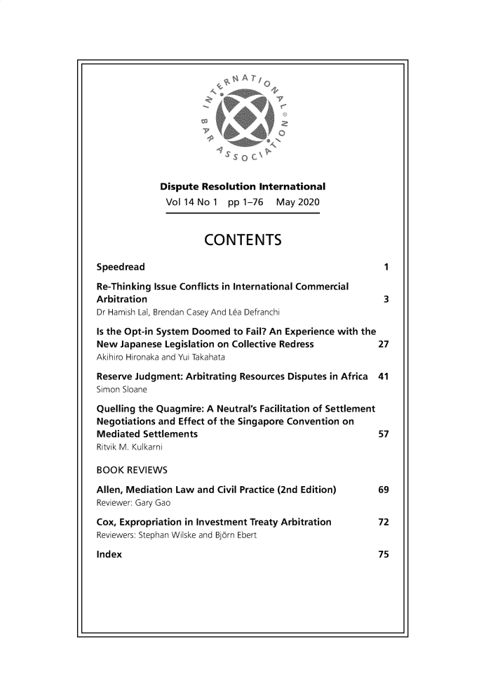handle is hein.journals/disreint14 and id is 1 raw text is: 















             Dispute  Resolution International
             Vol14No1 pp1-76         May2020



                      CONTENTS

Speedread                                                  1

Re-Thinking Issue Conflicts in International Commercial
Arbitration                                                3
Dr Hamish Lal, Brendan Casey And Lea Defranchi

Is the Opt-in System Doomed to Fail? An Experience with the
New  Japanese Legislation on Collective Redress        27
Akihiro Hironaka and Yui Takahata

Reserve Judgment: Arbitrating Resources Disputes in Africa 41
Simon Sloane

Quelling the Quagmire: A Neutral's Facilitation of Settlement
Negotiations and Effect of the Singapore Convention on
Mediated  Settlements                                     57
Ritvik M. Kulkarni

BOOK  REVIEWS

Allen, Mediation Law and Civil Practice (2nd Edition)  69
Reviewer: Gary Gao

Cox, Expropriation in Investment Treaty Arbitration   72
Reviewers: Stephan Wilske and Bjorn Ebert


Index


75



