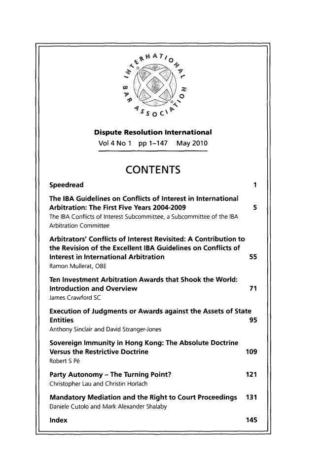 handle is hein.journals/disreint4 and id is 1 raw text is: A   7 /  0
'    0
S       o  ,.
Dispute Resolution International
Vol4No1 pp1-147       May2010
CONTENTS
Speedread
The IBA Guidelines on Conflicts of Interest in International
Arbitration: The First Five Years 2004-2009              5
The IBA Conflicts of Interest Subcommittee, a Subcommittee of the IBA
Arbitration Committee
Arbitrators' Conflicts of Interest Revisited: A Contribution to
the Revision of the Excellent IBA Guidelines on Conflicts of
Interest in International Arbitration                   55
Ramon Mullerat, OBE
Ten Investment Arbitration Awards that Shook the World:
Introduction and Overview                               71
James Crawford SC
Execution of Judgments or Awards against the Assets of State
Entities                                                95
Anthony Sinclair and David Stranger-Jones
Sovereign Immunity in Hong Kong: The Absolute Doctrine
Versus the Restrictive Doctrine                        109
Robert S P6
Party Autonomy - The Turning Point?                    121
Christopher Lau and Christin Horlach
Mandatory Mediation and the Right to Court Proceedings  131
Daniele Cutolo and Mark Alexander Shalaby
Index                                                  145


