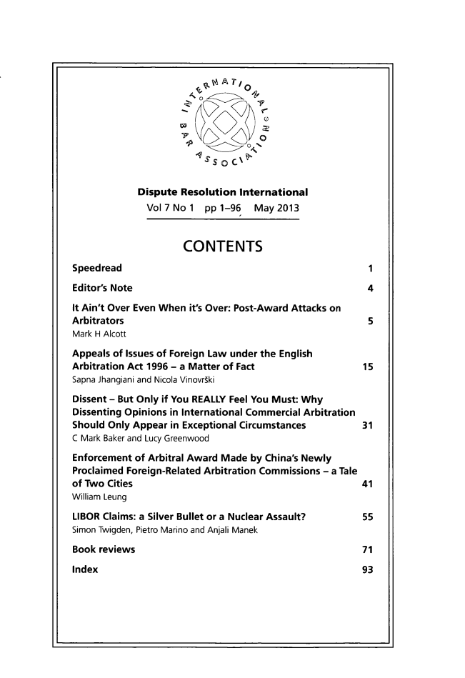 handle is hein.journals/disreint7 and id is 1 raw text is: '0
-A
Dispute Resolution International
Vol 7 No 1 pp 1-96   May 2013
CONTENTS
Speedread                                                1
Editor's Note                                            4
It Ain't Over Even When it's Over: Post-Award Attacks on
Arbitrators                                              5
Mark H Alcott
Appeals of Issues of Foreign Law under the English
Arbitration Act 1996 - a Matter of Fact                 15
Sapna Jhangiani and Nicola Vinovr~ki
Dissent - But Only if You REALLY Feel You Must: Why
Dissenting Opinions in International Commercial Arbitration
Should Only Appear in Exceptional Circumstances         31
C Mark Baker and Lucy Greenwood
Enforcement of Arbitral Award Made by China's Newly
Proclaimed Foreign-Related Arbitration Commissions - a Tale
of Two Cities                                           41
William Leung
LIBOR Claims: a Silver Bullet or a Nuclear Assault?     55
Simon Twigden, Pietro Marino and Anjali Manek
Book reviews                                            71

Index



