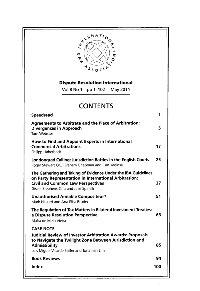 handle is hein.journals/disreint8 and id is 1 raw text is: '0
Dispute Resolution International
Vol8No1 pp1-102      May2014
CONTENTS
Speedread                                               1
Agreements to Arbitrate and the Place of Arbitration:
Divergences in Approach                                 5
Tom Webster
How to Find and Appoint Experts in International
Commercial Arbitrations                                17
Philipp Haberbeck
Londongrad Calling: Jurisdiction Battles in the English Courts  25
Roger Stewart QC, Graham Chapman and Can Yeginsu
The Gathering and Taking of Evidence Under the IBA Guidelines
on Party Representation in International Arbitration:
Civil and Common Law Perspectives                      37
Gisele Stephens-Chu and Julie Spinelli
Unauthorised Amiable Compositeur?                      51
Mark Hilgard and Ana Elisa Bruder
The Regulation of Tax Matters in Bilateral Investment Treaties:
a Dispute Resolution Perspective                       63
Maira de Melo Vieira
CASE NOTE
Judicial Review of Investor Arbitration Awards: Proposals
to Navigate the Twilight Zone Between Jurisdiction and
Admissibility                                          85
Luis Miguel Velarde Saffer and Jonathan Lim
Book Reviews                                           94
Index                                                 100


