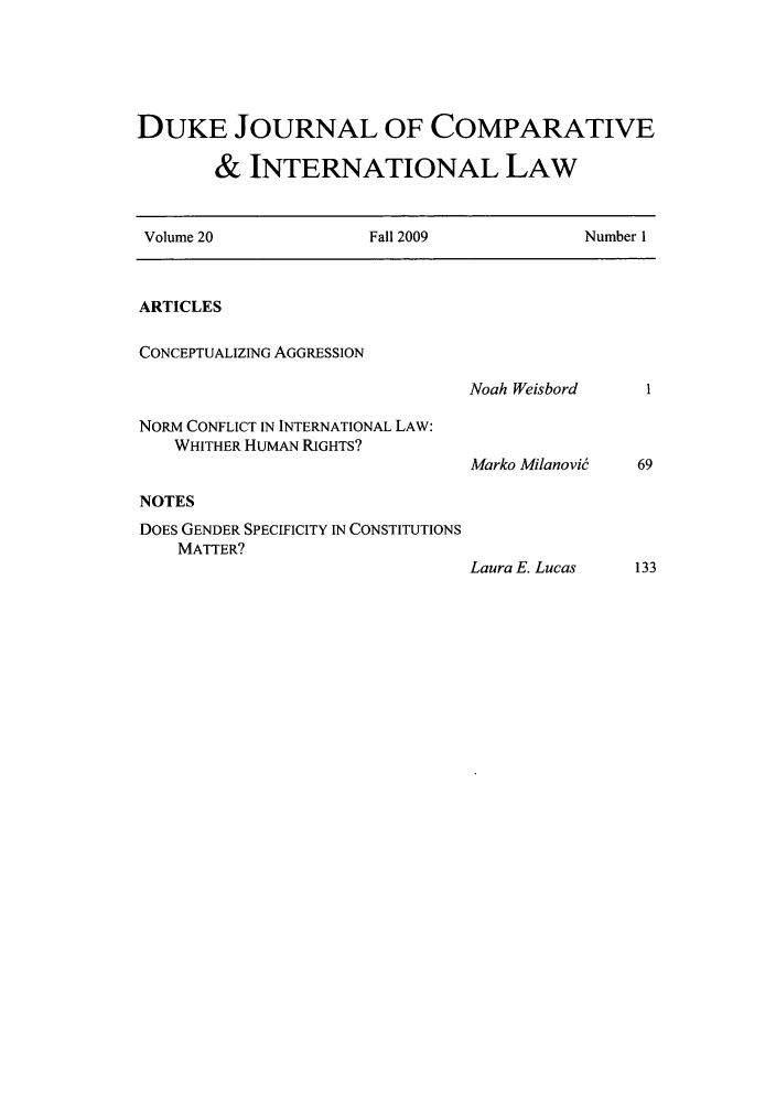 handle is hein.journals/djcil20 and id is 1 raw text is: DUKE JOURNAL OF COMPARATIVE
& INTERNATIONAL LAW
Volume 20               Fall 2009              Number 1
ARTICLES
CONCEPTUALIZING AGGRESSION
Noah Weisbord
NORM CONFLICT IN INTERNATIONAL LAW:
WHITHER HUMAN RIGHTS?
Marko Milanovi   69
NOTES
DOES GENDER SPECIFICITY IN CONSTITUTIONS
MATTER?
Laura E. Lucas    133


