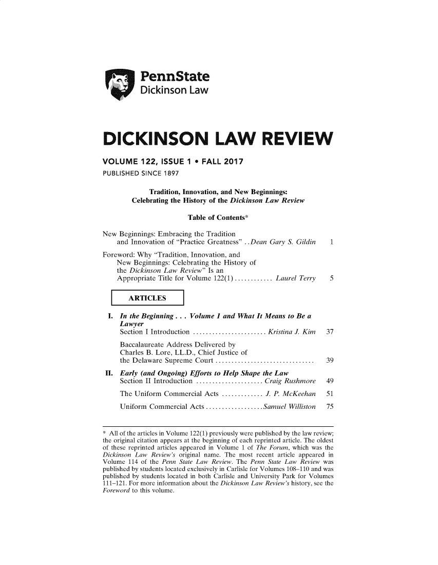 handle is hein.journals/dknslr122 and id is 1 raw text is: 








           PennState
           Dickinson Law





DICKINSON LAW REVIEW

VOLUME 122, ISSUE 1 e FALL 2017
PUBLISHED SINCE 1897

             Tradition, Innovation, and New Beginnings:
        Celebrating the History of the Dickinson Law Review

                        Table of Contents*

New Beginnings: Embracing the Tradition
    and Innovation of Practice Greatness . .Dean Gary S. Gildin 1
Foreword: Why Tradition, Innovation, and
    New Beginnings: Celebrating the History of
    the Dickinson Law Review Is an
    Appropriate Title for Volume 122(1) ............ Laurel Terry 5

       ARTICL

  I. In the Beginning... Volume 1 and What It Means to Be a
     Lawyer
     Section I Introduction ....................... Kristina J. Kim  37
     Baccalaureate Address Delivered by
     Charles B. Lore, LL.D., Chief Justice of
     the Delaware Supreme Court ............................... 39
 II. Early (and Ongoing) Efforts to Help Shape the Law
     Section II Introduction ..................... Craig Rushmore  49
     The Uniform Commercial Acts ............. J. P. McKeehan   51
     Uniform Commercial Acts .................. Samuel Williston 75


 All of the articles in Volume 122(1) previously were published by the law review;
the original citation appears at the beginning of each reprinted article. The oldest
of these reprinted articles appeared in Volume 1 of The Forum, which was the
Dickinson Law Review's original name. The most recent article appeared in
Volume 114 of the Penn State Law Review. The Penn State Law Review was
published by students located exclusively in Carlisle for Volumes 108-110 and was
published by students located in both Carlisle and University Park for Volumes
111-121. For more information about the Dickinson Law Review's history, see the
Foreword to this volume.


