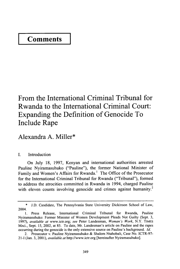 handle is hein.journals/dlr108 and id is 359 raw text is: I Comments                 I
From the International Criminal Tribunal for
Rwanda to the International Criminal Court:
Expanding the Definition of Genocide To
Include Rape
Alexandra A. Miller*
I.   Introduction
On July 18, 1997, Kenyan and international authorities arrested
Pauline Nyiramasuhuko (Pauline), the former National Minister of
Family and Women's Affairs for Rwanda.1 The Office of the Prosecutor
for the International Criminal Tribunal for Rwanda (Tribunal), formed
to address the atrocities committed in Rwanda in 1994, charged Pauline
with eleven counts involving genocide and crimes against humanity.2
* J.D. Candidate, The Pennsylvania State University Dickinson School of Law,
2004.
1. Press Release, International Criminal Tribunal for Rwanda, Pauline
Nyiramasuhuko: Former Minister of Women Development Pleads Not Guilty (Sept. 3,
1997), available at www.ictr.org; see Peter Landesman, Woman's Work, N.Y. TIMES
MAG., Sept. 15, 2002, at 85. To date, Mr. Landesman's article on Pauline and the rapes
occurring during the genocide is the only extensive source on Pauline's background. Id.
2. Prosecutor v. Pauline Nyiramasuhuko & Shalom Ntahobali, Case No. ICTR-97-
21-I (Jan. 3, 2001), available.at http://www.ictr.org [hereinafter Nyiramasuhuko].


