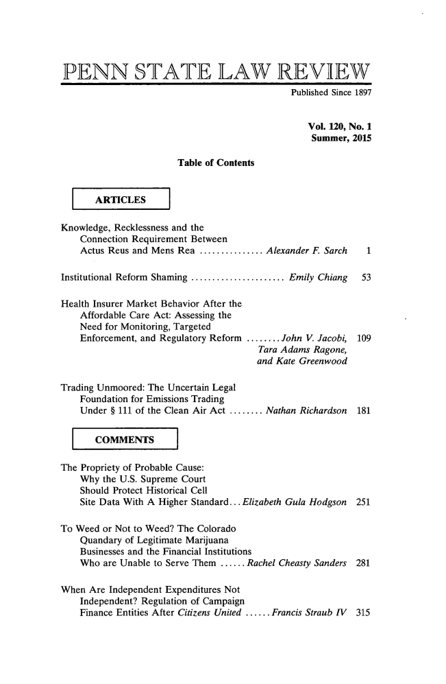 handle is hein.journals/dlr120 and id is 1 raw text is: 





PENN STATE LAW REVIEW
                                             Published Since 1897


                                                 Vol. 120, No. 1
                                                 Summer, 2015

                       Table of Contents

     [ ARTICLES      I


Knowledge, Recklessness and the
    Connection Requirement Between
    Actus Reus and Mens Rea ............... Alexander F. Sarch  1

Institutional Reform Shaming ...................... Emily Chiang  53

Health Insurer Market Behavior After the
    Affordable Care Act: Assessing the
    Need for Monitoring, Targeted
    Enforcement, and Regulatory Reform ........ John V. Jacobi, 109
                                       Tara Adams Ragone,
                                       and Kate Greenwood

Trading Unmoored: The Uncertain Legal
    Foundation for Emissions Trading
    Under § 111 of the Clean Air Act ........ Nathan Richardson  181

    [ COMMENTS         I


The Propriety of Probable Cause:
    Why the U.S. Supreme Court
    Should Protect Historical Cell
    Site Data With A Higher Standard... Elizabeth Gula Hodgson 251

To Weed or Not to Weed? The Colorado
    Quandary of Legitimate Marijuana
    Businesses and the Financial Institutions
    Who are Unable to Serve Them ...... Rachel Cheasty Sanders 281

When Are Independent Expenditures Not
    Independent? Regulation of Campaign
    Finance Entities After Citizens United ...... Francis Straub IV  315


