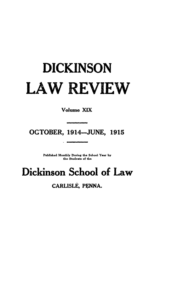handle is hein.journals/dlr19 and id is 1 raw text is: DICKINSON
LAW REVIEW
Volume XIX
OCTOBER, 1914---JUNE, 1915
Published Monthly During the School Year by
the Students of the
Dickinson School of Law
CARLISLE, PMNA.


