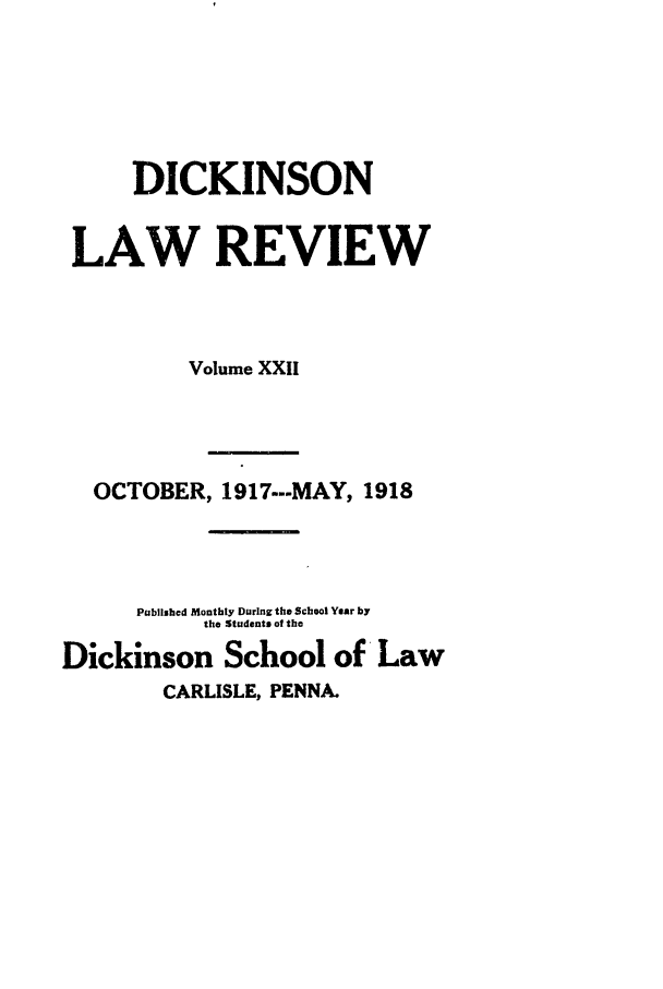 handle is hein.journals/dlr22 and id is 1 raw text is: DICKINSON
LAW REVIEW
Volume XXII
OCTOBER, 1917..-MAY, 1918
Published Monthly During the School Year by
the Students of the
Dickinson School of Law
CARLISLE, PENNA.


