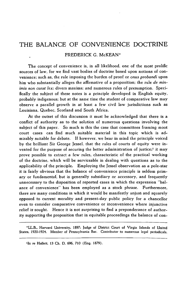 handle is hein.journals/dlr39 and id is 217 raw text is: THE BALANCE OF CONVENIENCE DOCTRINE
FREDERICK G. McKEAN*
The concept of convenience is, in all likelihood, one of the most prolific
sources of law, for we find vast bodies of doctrine based upon notions of con-
venience; such as, the rule imposing the burden of proof or onus probandi upon
him who substantially alleges the affirmative of a proposition; the rule de min-
imis non curat lex; divers maxims; and numerous rules of presumption. Speci-
fically the subject of these notes is a principle developed in English equity,
probably indigenous; but at the same time the student of comparative law may
observe a parallel growth in at least a few civil law jurisdictions such as
Louisiana, Quebec, Scotland and South Africa.
At the outset of this discussion it must be acknowledged that there is a
conflict of authority as to the solution of numerous questions involving the
subject of this paper. So much is this the case that committees framing moot
court cases can find much suitable material in this topic which is ad-
mirably suitable for debate. If however, we bear in mind the principle voiced
by the brilliant Sir George Jessel. that the rules of courts of equity were in-
vented for the purpose of securing the better administration of justice;1 it may
prove possible to extract a few rules, characteristic of the practical working
of the doctrine, which will be serviceable in dealing with questions as to the
applicability of the principle. Employing the Jessel observation as a pole-star
it is fairly obvious that the balance of convenience principle is seldom prim-
ary or fundamental, but is generally subsidiary or accessory, and frequently
unnecessary to the disposition of reported cases in which the expression bal-
ance of convenience has been employed as a stock phrase. Furthermore,
there are many conditions in which it would be manifestly unjust and squarely
opposed to current morality and present-day public policy for a chancellor
even to consider comparative convenience or inconvenience where injunctive
relief is sought. Hence it is not surprising to find a preponderance of author-
ity supporting the proposition that in equitable proceedings the balance of con-
*LL.B., Harvard University, 1897; Judge of District Court of Virgin Islands of United
States, 1920-1924. Member of Pennsylvania Bar. Contributor to numerous legal periodicals.
'In re Hallett, 13 Ch. D. 696, 710 (Eng. 1879).


