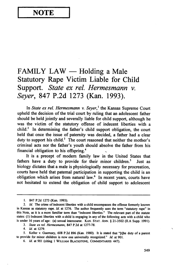 handle is hein.journals/dlr98 and id is 559 raw text is: I   NOTE     I

FAMILY LAW - Holding a Male
Statutory Rape Victim Liable for Child
Support. State ex rel. Hermesmann v.
Seyer, 847 P.2d 1273 (Kan. 1993).
In State ex rel. Hermesmann v. Seyer,' the Kansas Supreme Court
upheld the decision of the trial court by ruling that an adolescent father
should be held jointly and severally liable for child support, although he
was the victim of the statutory offense of indecent liberties with a
child.2 In determining the father's child support obligation, the court
held that once the issue of paternity was decided, a father had a clear
duty to support his child.3 The court reasoned that neither the mother's
criminal acts nor the father's youth should absolve the father from his
financial obligation to his offspring.4
It is a precept of modem family law in the United States that
fathers have a duty to provide for their minor children.5            Just as
biology dictates that a male is physiologically necessary for procreation,
courts have held that paternal participation in supporting the child is an
obligation which arises from natural law.6 In recent years, courts have
not hesitated to extend the obligation of child support to adolescent
I. 847 P.2d 1273 (Kan. 1993).
2. Id. The crime of indecent liberties with a child encompasses the offense formerly known
in Kansas as statutory rape. Id. at 1276. The author frequently uses the term statutory rape in
this Note, as it is a more familiar term than indecent liberties. The relevant part of the statute
states: (1) Indecent liberties with a child is engaging in any of the following acts with a child who
is under 16 years of age: (a) sexual intercourse. KAN. STAT. ANN. § 21-3502 (II.A Supp. 1991).
3. State ex rel. Hermesmann, 847 P.2d at 1277-78.
4. Id. at 1279.
5. Keller v. Guernsey, 608 P.2d 896 (Kan. 1980). It is stated that [tihe duty of a parent
to provide for minor children is now one universally recognized. Id. at 901.
6. Id. at 901 (citing 1 WILLAM BLACKSTONE, COMMENTARIES 447).


