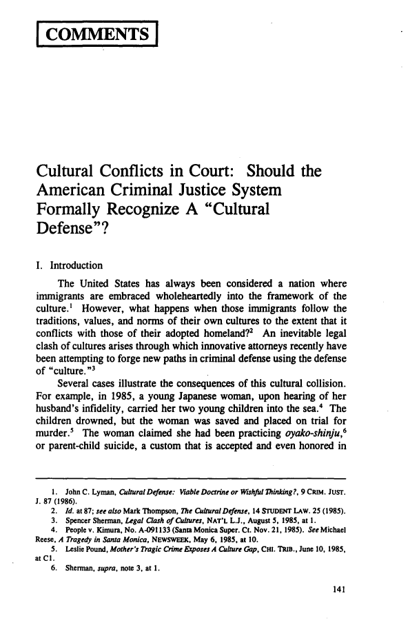 handle is hein.journals/dlr99 and id is 151 raw text is: I COMMENTSI
Cultural Conflicts in Court: Should the
American Criminal Justice System
Formally Recognize A Cultural
Defense?
I. Introduction
The United States has always been considered a nation where
immigrants are embraced wholeheartedly into the framework of the
culture.' However, what happens when those immigrants follow the
traditions, values, and norms of their own cultures to the extent that it
conflicts with those of their adopted homeland?2 An inevitable legal
clash of cultures arises through which innovative attorneys recently have
been attempting to forge new paths in criminal defense using the defense
of culture.3
Several cases illustrate the consequences of this cultural collision.
For example, in 1985, a young Japanese woman, upon hearing of her
husband's infidelity, carried her two young children into the sea. The
children drowned, but the woman was saved and placed on trial for
murder The woman claimed she had been practicing oyako-shinju,6
or parent-child suicide, a custom that is accepted and even honored in
1. John C. Lyman, Cultural Defense: Viable Doctrine or Wishful Thinking?, 9 CRIM. JUST.
J. 87 (1986).
2. Id. at 87; see also Mark Thompson, The Cultural Defense, 14 STUDENT LAW. 25 (1985).
3. Spencer Sherman, Legal Clash of Cultures, NAT'L L.J., August 5, 1985, at 1.
4. People v. Kimura, No. A-091133 (Santa Monica Super. Ct. Nov. 21, 1985). See Michael
Reese, A Tragedy in Santa Monica, NEWSWEEK, May 6, 1985, at 10.
5. Leslie Pound, Mother's Tragic Crime Exposes A Culture Gap, CHI. TRIB., June 10, 1985,
at Cl.
6. Sherman, supra, note 3, at 1.


