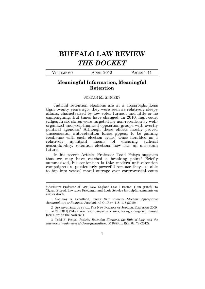 handle is hein.journals/dock60 and id is 1 raw text is: 










BUFFALO LAW REVIEW

          THE DOCKET


   VOLUME 60            APRIL 2012           PAGES 1-11

      Meaningful Information, Meaningful
                       Retention

                    JORDAN M. SINGERt

    Judicial retention elections are at a crossroads. Less
than twenty years ago, they were seen as relatively sleepy
affairs, characterized by low voter turnout and little or no
campaigning. But times have changed. In 2010, high court
judges in six states were targeted for non-retention by well-
organized and well-financed opposition groups with overtly
political agendas.1 Although these efforts mostly proved
unsuccessful, anti-retention forces appear to be gaining
resilience with each election cycle.2 Once heralded as a
relatively   apolitical  means     of   ensuring   judicial
accountability, retention elections now face an uncertain
future.
    In his recent Article, Professor Todd Pettys suggests
that we may have reached a breaking point.3 Briefly
summarized, his contention is this: modern anti-retention
campaigns are particularly powerful because they are able
to tap into voters' moral outrage over controversial court


t Assistant Professor of Law, New England Law   Boston. I am grateful to
Tigran Eldred, Lawrence Friedman, and Louis Schulze for helpful comments on
earlier drafts.
   1. See Roy A. Schotland, Iowa's 2010 Judicial Election: Appropriate
Accountability or Rampant Passion?, 46 CT. REV. 118, 118 (2010).
   2. See ADAM SKAGGS ET AL., THE NEW POLITICS OF JUDICIAL ELECTIONS 2009-
10, at 27 (2011) (More assaults on impartial courts, taking a range of different
forms, are on the horizon.).
   3. Todd E. Pettys, Judicial Retention Elections, the Rule of Law, and the
Rhetorical Weaknesses of Consequentialism, 60 BUFF. L. REV. 69, 78 (2012).


