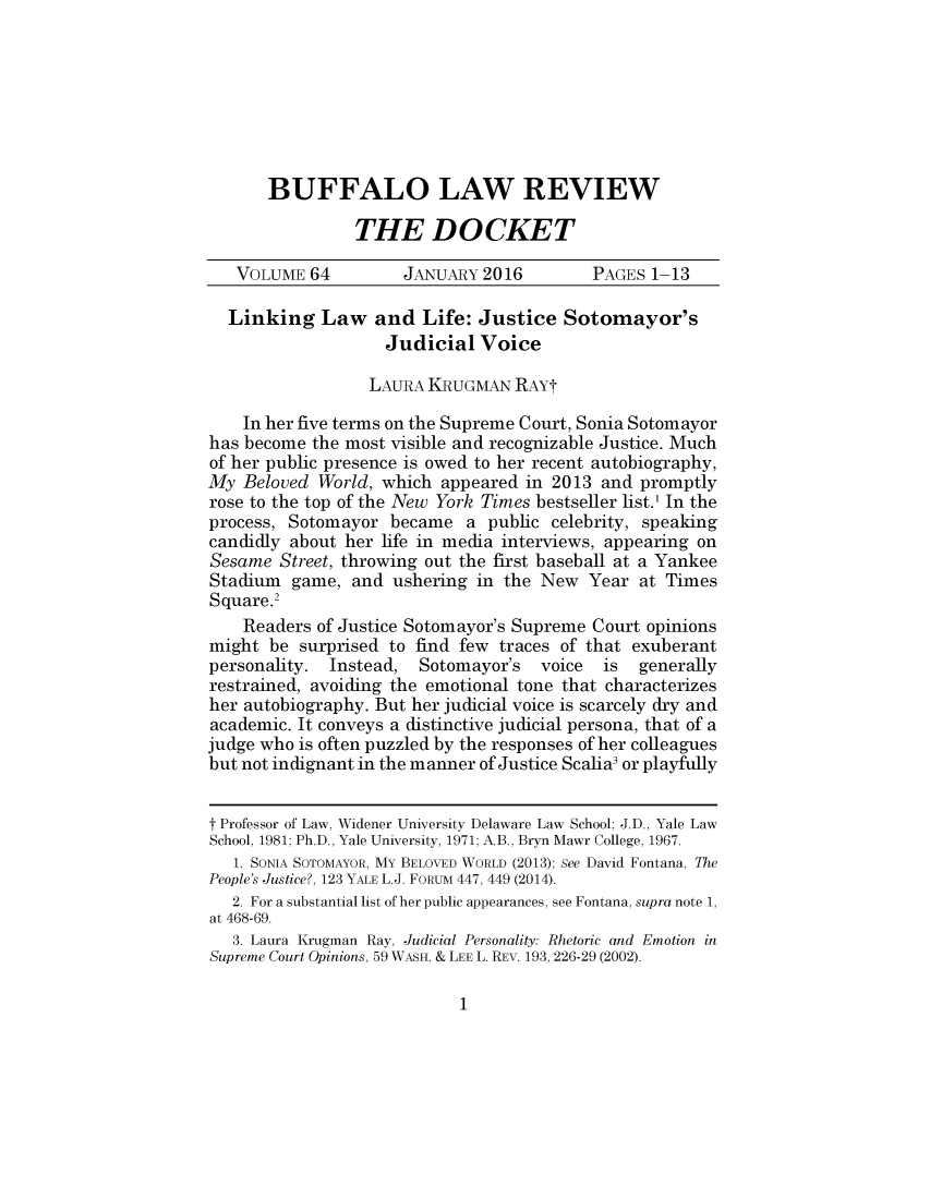 handle is hein.journals/dock64 and id is 1 raw text is: 







BUFFALO LAW REVIEW

         THE DOCKET


   VOLUME 64         JANUARY 2016         PAGES 1-13

   Linking Law and Life: Justice Sotomayor's
                   Judicial Voice

                   LAURA KRUGMAN RAYt

    In her five terms on the Supreme Court, Sonia Sotomayor
has become the most visible and recognizable Justice. Much
of her public presence is owed to her recent autobiography,
My Beloved World, which appeared in 2013 and promptly
rose to the top of the New York Times bestseller list.' In the
process, Sotomayor became a public celebrity, speaking
candidly about her life in media interviews, appearing on
Sesame Street, throwing out the first baseball at a Yankee
Stadium game, and ushering in the New Year at Times
Square.2
    Readers of Justice Sotomayor's Supreme Court opinions
might be surprised to find few traces of that exuberant
personality. Instead,  Sotomayor's  voice  is  generally
restrained, avoiding the emotional tone that characterizes
her autobiography. But her judicial voice is scarcely dry and
academic. It conveys a distinctive judicial persona, that of a
judge who is often puzzled by the responses of her colleagues
but not indignant in the manner of Justice Scalia3 or playfully


t Professor of Law, Widener University Delaware Law School; J.D., Yale Law
School, 1981; Ph.D., Yale University, 1971; A.B., Bryn Mawr College, 1967.
   1. SONIA SOTOMAYOR, MY BELOVED WORLD (2013); See David Fontana, The
People's Justice?, 123 YALE L.J. FORUM 447, 449 (2014).
   2. For a substantial list of her public appearances, see Fontana, supra note 1,
at 468-69.
   3. Laura Krugman Ray, Judicial Personality: Rhetoric and Emotion in
Supreme Court Opinions, 59 WAsH. & LEE L. REV. 193, 226-29 (2002).


