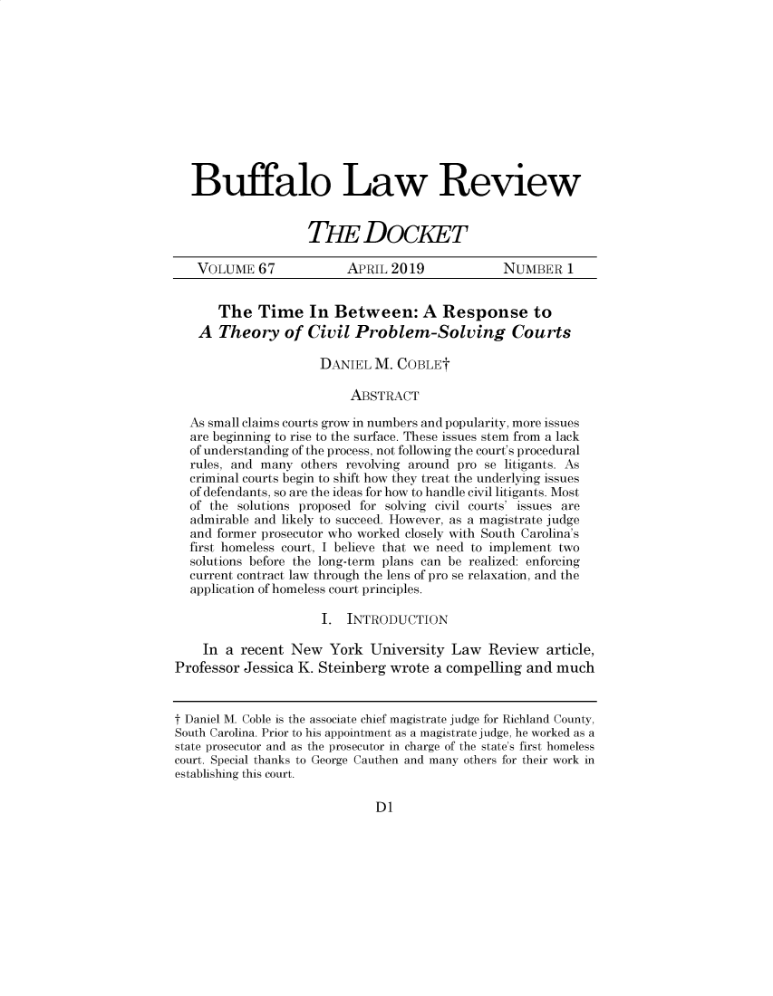 handle is hein.journals/dock67 and id is 1 raw text is: 











  Buffalo Law Review


                   THE DOCKET

   VOLUME   67           APRIL  2019            NUMBER   1


      The   Time In Between: A Response to
   A  Theory of Civil Problem-Solving Courts

                     DANIEL  M. COBLEt

                          ABSTRACT

  As small claims courts grow in numbers and popularity, more issues
  are beginning to rise to the surface. These issues stem from a lack
  of understanding of the process, not following the court's procedural
  rules, and many others revolving around pro se litigants. As
  criminal courts begin to shift how they treat the underlying issues
  of defendants, so are the ideas for how to handle civil litigants. Most
  of the solutions proposed for solving civil courts' issues are
  admirable and likely to succeed. However, as a magistrate judge
  and former prosecutor who worked closely with South Carolina's
  first homeless court, I believe that we need to implement two
  solutions before the long-term plans can be realized: enforcing
  current contract law through the lens of pro se relaxation, and the
  application of homeless court principles.

                     I.  INTRODUCTION

    In a  recent New   York University  Law   Review  article,
Professor Jessica K. Steinberg wrote  a compelling and  much


t Daniel M. Coble is the associate chief magistrate judge for Richland County,
South Carolina. Prior to his appointment as a magistrate judge, he worked as a
state prosecutor and as the prosecutor in charge of the state's first homeless
court. Special thanks to George Cauthen and many others for their work in
establishing this court.


D1


